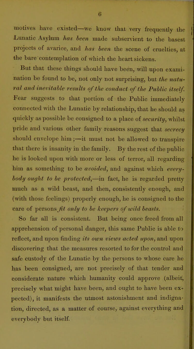 motives have existed—we know that very frequently the Lunatic Asylum has leen made subservient to the basest projects of avarice, and has been the scene of cruelties, at the bare contemplation of which the heart sickens. But that these things should have been, will upon exami- nation be found to be, not only not surprising, but the natu- ral and inevitable results of the conduct of the Public itself. Fear suggests to that portion of the Public immediately connected with the Lunatic by relationship, that he should as quickly as possible be consigned to a place of security, whilst pride and various other family reasons suggest that secrecy should envelope him;—it must not be allowed to transpire that there is insanity in the family. By the rest of the j^ublic he is looked upon with more or less of terror, all regarding him as something to be avoided, and against which every- body ought to be protected,—in fact, he is regarded pretty much as a wild beast, and then, consistently enough, and (with those feelings) properly enough, he is consigned to the care of persons Jit only to be keepers of wild beasts. So far all is consistent. But being once freed from all apprehension of personal danger, this same Public is able to reflect, and upon finding its own views acted upon, and upon discovering that the measures resorted to for the control and safe custody of the Lunatic by the persons to whose care he has been consigned, are not precisely of that tender and considerate nature which humanity could approve (albeit, precisely what might have been, and ought to have been ex- pected), it manifests the utmost astonishment and indigna- tion, directed, as a matter of course, against everything and eveiybody but itself.