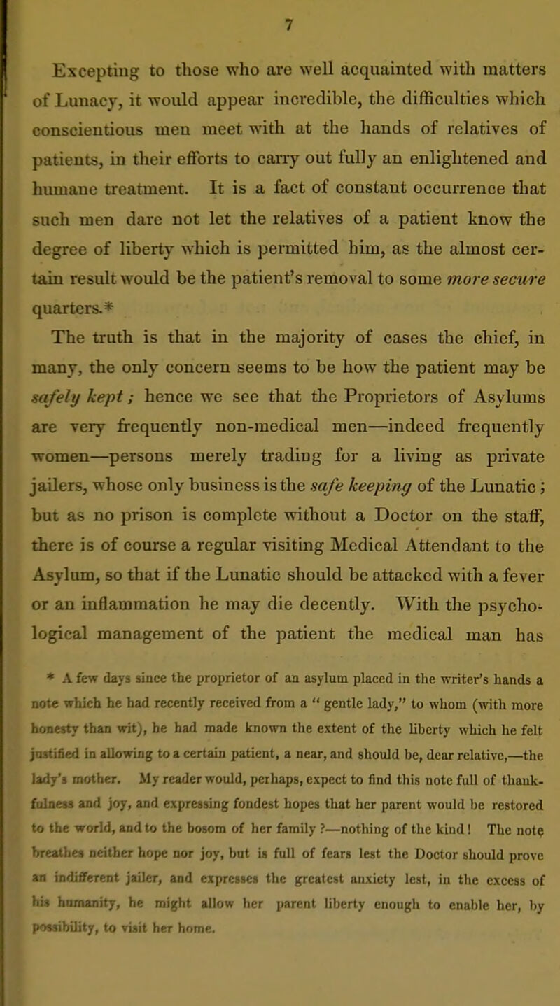 Excepting to those who are well acquainted with matters of Lunacy, it wovdd appear incredible, the difficulties which conscientious men meet with at the hands of relatives of patients, in their efforts to carry out fully an enlightened and humane treatment. It is a fact of constant occurrence that such men dare not let the relatives of a patient know the degree of liberty which is pennitted him, as the almost cer- tain result would be the patient's removal to some more secure quarters.* The truth is that in the majority of cases the chief, in many, the only concern seems to be how the patient may be safely kept; hence we see that the Proprietors of Asylums are very frequently non-medical men—indeed frequently women—persons merely trading for a living as private jailers, whose only business is the safe keeping of the Lunatic; but as no prison is complete without a Doctor on the staff, there is of course a regular visiting Medical Attendant to the Asylum, so that if the Lunatic should be attacked with a fever or an inflammation he may die decently. With the psycho- logical management of the patient the medical man has * A few days since the proprietor of an asylum placed in the writer's hands a note which he had recently received from a  gentle lady, to whom (with more honesty than wit), he had made known the extent of the liberty which he felt justified in allowing to a certain patient, a near, and should be, dear relative,—the lady's mother. My reader would, perhaps, expect to find this note full of thank- fulness and joy, and expressing fondest hopes that her parent would be restored to the world, and to the bosom of her family ?—nothing of the kind! The not? breathes neither hope nor joy, but is full of fears lest the Doctor should prove an indifferent jailer, and expresses the greatest anxiety lest, in the excess of his hnmanity, he might allow her parent liberty enough to enable her, by possibility, to visit her home.