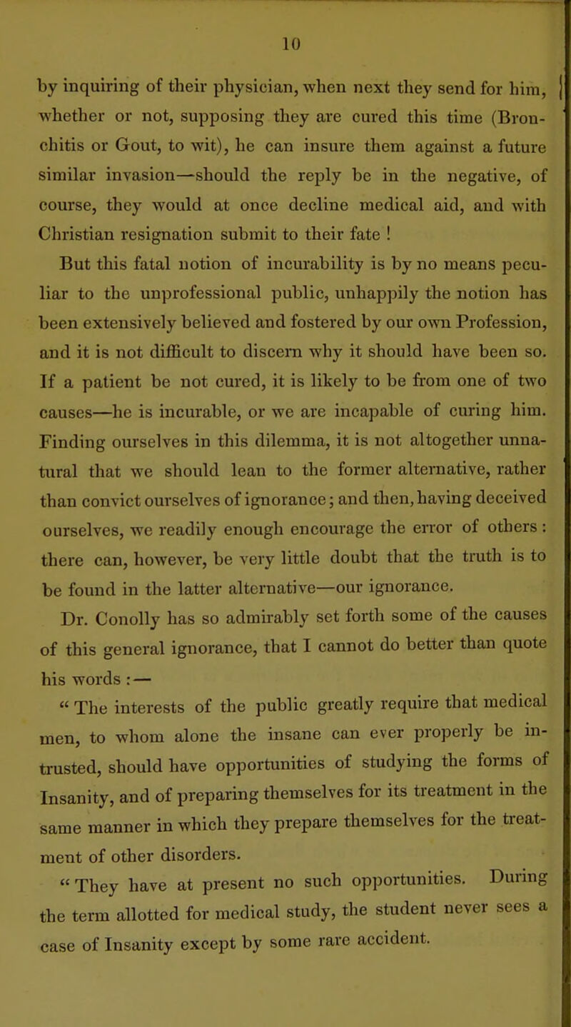 by inquiring of their physician, when next they send for him, whether or not, supposing they are cured this time (Bron- chitis or Gout, to wit), he can insure them against a future similar invasion—should the reply be in the negative, of course, they would at once decline medical aid, and with Christian resignation submit to their fate ! But this fatal notion of incurability is by no means pecu- liar to the unprofessional public, unhappily the notion has been extensively believed and fostered by our own Profession, and it is not difficult to discern why it should have been so. If a patient be not cured, it is likely to be from one of two causes—he is incurable, or we are incapable of curing him. Finding ourselves in this dilemma, it is not altogether unna- tural that we should lean to the former alternative, rather than convict ourselves of ignorance; and then, having deceived ourselves, we readily enough encourage the error of others : there can, however, be very little doubt that the truth is to be found in the latter alternative—our ignorance. Dr. Conolly has so admirably set forth some of the causes of this general ignorance, that I cannot do better than quote his words:—  The interests of the public greatly require that medical men, to whom alone the insane can ever properly be in- trusted, should have opportunities of studying the forms of Insanity, and of preparing themselves for its treatment in the same manner in which they prepare themselves for the treat- ment of other disorders. They have at present no such opportunities. During the term allotted for medical study, the student never sees a case of Insanity except by some rare accident.