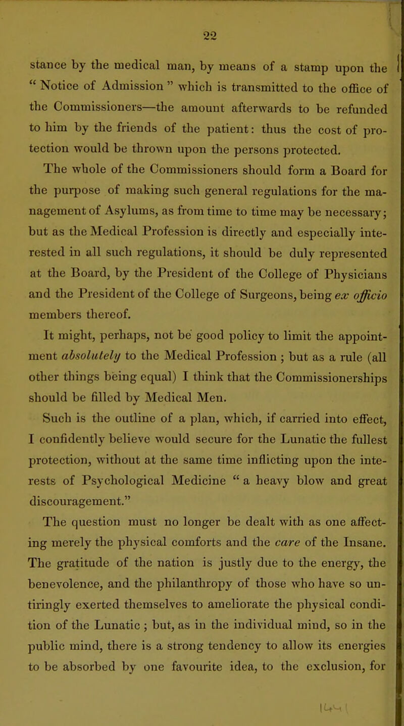 stance by the medical man, by means of a stamp upon the  Notice of Admission  which is transmitted to the oflSce of the Commissioners—the amount afterwards to be refunded to him by the friends of the patient: thus the cost of pro- tection would be thrown upon the persons protected. The whole of the Commissioners should form a Board for the purpose of making such general regulations for the ma- nagement of Asylums, as from time to time may be necessary; but as the Medical Profession is directly and especially inte- rested in all such regulations, it should be duly represented at the Board, by the President of the College of Physicians and the President of the College of Surgeons, being ex officio members thereof. It might, perhaps, not be good policy to limit the appoint- ment absolutely to the Medical Profession ; but as a rule (all other things hieing equal) I think that the Coramissionerships should be filled by Medical Men. Such is the outline of a plan, which, if carried into effect, I confidently believe would secure for the Lunatic the fullest protection, without at the same time inflicting upon the inte- rests of Psychological Medicine  a heavy blow and great discouragement. The question must no longer be dealt with as one affect- ing merely the physical comforts and the care of the Insane. The gratitude of the nation is justly due to the energy, the benevolence, and the philanthropy of those who have so un- tiringly exerted themselves to ameliorate the physical condi- tion of the Lunatic ; but, as in the individual mind, so in the public mind, there is a strong tendency to allow its energies to be absorbed by one favourite idea, to the exclusion, for