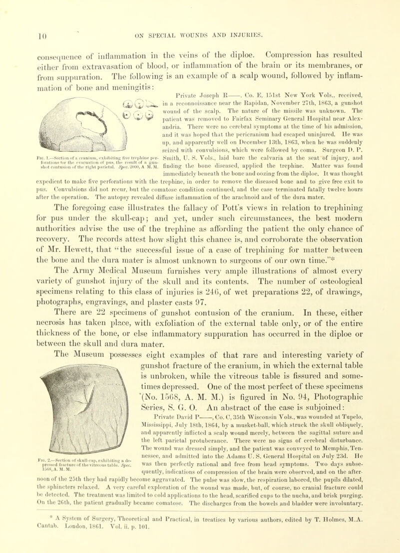 Fig. 1.—Section of a cranium, exhibiting five trephine per- forations tor- the evacuation of pus, the result of a gun- shot contusion of the right parietal. Spec. 2000, A M. M. consequence of inflammation in the veins of the diploe. Compression has resulted either from extravasation of blood, or inflammation of the brain or its membranes, or from suppuration. The following is an example of a scalp wound, followed by inflam- mation of bone and meningitis: Private Joseph R . Co. E, 151st New York Vols., received, in a reconnoissance near the Rapidan, November 27th, 1863, a gunshot wound of the scalp. The nature of the missile was unknown. The patient was removed to Fairfax Seminary General Hospital near Alex- andria. There were no cerebral symptoms at the time of his admission, and it was hoped that the pericranium had escaped uninjured. He was up, and apparently well on December 13th, 1863, when he was suddenly seized with convulsions, which were followed by coma. Surgeon D. P. Smith, U. S. Vols., laid bare the calvaria at the seat of injury, and finding the bone diseased, applied the trephine. Matter was found immediately beneath the bone and oozing from the diploe. It was thought expedient to make five perforations with the trephine, in order to remove the diseased bone and to give free exit to pus. Convulsions did not recur, but the comatose condition continued, and the case terminated fatally twelve hours after the operation. The autopsy revealed diffuse inflammation of the arachnoid and of the dura mater. The foregoing case illustrates the fallacy of Pott's views in relation to trephining for pus under the skull-cap; and yet, under such circumstances, the best modern authorities advise the use of the trephine as affording the patient the only chance of recovery. The records attest how slight this chance is, and corroborate the observation of Mr. HeAvett, that the successful issue of a case of trephining for matter between the bone and the dura mater is almost unknown to surgeons of our own time.* The Army Medical Museum furnishes very ample illustrations of almost every variety of gunshot injury of the skull and its contents. The number of osteological specimens relating to this class of injuries is 246, of wet preparations 22, of drawings, photographs, engravings, and plaster casts 97. There are 22 specimens of gunshot contusion of the cranium. In these, either necrosis has taken place, with exfoliation of the external table only, or of the entire thickness of the bone, or else inflammatory suppuration has occurred in the diploe or between the skull and dura mater. The Museum possesses eight examples of that rare and interesting variety of gunshot fracture of the cranium, in which the external table is unbroken, while the vitreous table is fissured and some- times depressed. One of the most perfect of these specimens '(No. 15G8, A. M. M.) is figured in No. 94, Photographic Series, S. G. 0. An abstract of the case is subjoined: Private David P , Co. C, 35th Wisconsin Vols., was wounded at Tupelo, Mississippi, July 18th, 1864, by a musket-ball, which struck the skull obliquely, and apparently inflicted a scalp wound merely, between the sagittal suture and the left parietal protuberance. There were no signs of cerebral disturbance. The wound was dressed simply, and the patient was conveyed to Memphis, Ten- nessee, and admitted into the Adams U. S. General Hospital on July 23d. He was then perfectly rational and free from head symptoms. Two days subse- quently, indications of compression of the brain were observed, and on the after- noon of the 25th they had rapidly become aggravated. The pulse was slow, the respiration labored, the pupils dilated, the sphincters relaxed. A very careful exploration of the wound was made, but, of course, no cranial fracture could be detected. The treatment was limited to cold applications to the head, scarified cups to the nucha, and brisk purging. ( >ii the 26th, the patieut gradually became comatose. The discharges from the bowels and bladder were involuntary. Flo. 2.—Section of skull-cap, exhibiting a de- pressed fracture of the vitreous tahle. Spec, 1508, A. M. M. * A System of Surgery, Theoretical and Practical, in treatises by various authors, edited by T. Holmes, M.A. Cantab. London, 1861. Vol. ii. p. 101.