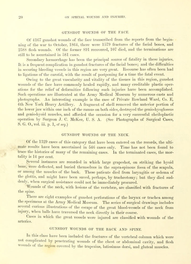 GUNSHOT WOUNDS OF THE FACE. Of 4167 gunshot wounds of the face transcribed from the reports from the begin- ning of the war to October, 1864, there were 1579 fractures of the facial bones, and 2588 flesh wounds. Of the former 891 recovered, 107 died, and the terminations are still to be ascertained in 581 cases. Secondary haemorrhage has been the principal source of fatality in these injuries. It is a frequent complication in gunshot fractures of the facial bones; and the difficulties in securing bleeding vessels in this region are very great. Recourse has often been had to ligations of the carotid, with the result of postponing for a time the fatal event. Owing to the great vascularity and vitality of the tissues in this region, gunshot wounds of the face have commonly healed rapidly, and many creditable plastic oper- ations for the relief of deformities following such injuries have been accomplished. Such operations are illustrated at the Army Medical Museum by numerous casts and photographs. An interesting example is the case of Private Rowland Ward, Co. E, 4th New York Heavy Artillery. A fragment of shell removed the anterior portion of the lower jaw within one inch of the ramus on both sides, destroyed the genio-hyoglossus and genio-hyoid muscles, and afforded the occasion for a very successful cheiloplastic operation by Surgeon J. C. McKee, U. S. A. (See Photographs of Surgical Cases, S. G. 0., vol. iii. p. 1, et seq.) GUNSHOT WOUNDS OF THE NECK. Of the 1329 cases of this category that have been entered on the records, the ulti- mate results have been ascertained in 546 cases only. Time has not been found to trace the histories of many of the remaining cases. In the terminated cases, the mor- tality is 14 per cent. Several instances are recorded in which large grapeshot, on striking the hyoid bone, were deflected, and buried themselves in the supra-spinous fossa of the scapula, or among the muscles of the back. These patients died from laryngitis or oedema of the glottis, and might have been saved, perhaps, by tracheotomy; but they died sud- denly, when surgical assistance could not be immediately procured. Wounds of the neck, with lesions of the vertebras, are classified with fractures of the spine. There are eight examples of gunshot perforations of the larynx or trachea among the specimens at the Army Medical Museum. The series of surgical drawings includes several curious illustrations of the escape of the great blood-vessels of the neck from injury, when balls have traversed the neck directly in their course. Cases in which the great vessels were injured are classified with wounds of the arteries. GUNSHOT WOUNDS OF THE BACK AND SPINE. In this class have been included the fractures of the vertebral column which were not complicated by penetrating wounds of the chest or abdominal cavity, and flesh wounds of the region covered by the trapezius, latissimus dorsi, and gluteal muscles.