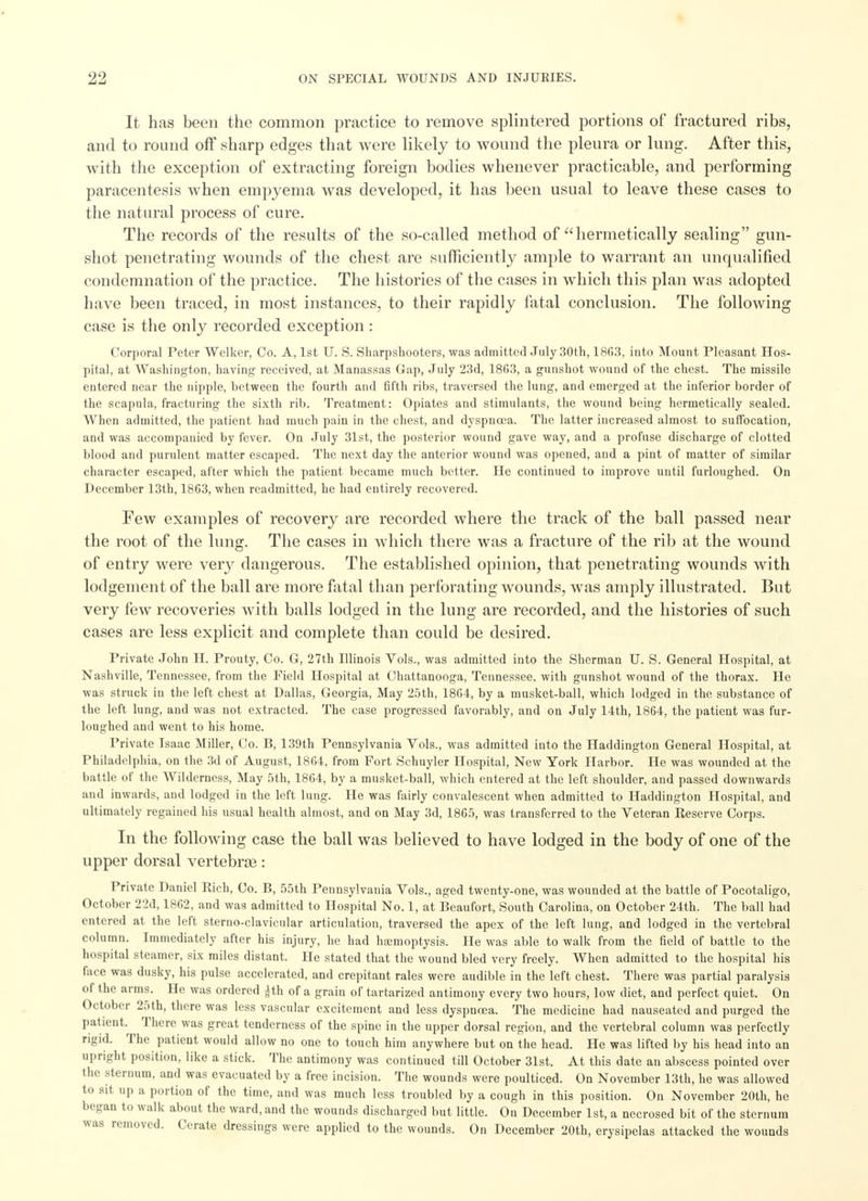 It has been the common practice to remove splintered portions of fractured ribs, and to round off sharp edges that were likely to wound the pleura or lung. After this, with the exception of extracting foreign bodies whenever practicable, and performing paracentesis when empyema was developed, it has been usual to leave these cases to the natural process of cure. The records of the results of the so-called method of hermetically sealing gun- shot penetrating wounds of the chest are sufficiently ample to warrant an unqualified condemnation of the practice. The histories of the cases in which this plan was adopted have been traced, in most instances, to their rapidly fatal conclusion. The following case is the only recorded exception: Corporal Peter Wclker, Co. A, 1st U. S. Sharpshooters, was admitted July 30th, 18G3, into Mount Pleasant Hos- pital, at Washington, having received, at Manassas Gap, July 23d, 1863, a gunshot wound of the chest. The missile entered near the nipple, between the fourth and fifth ribs, traversed the lung, and emerged at the inferior border of the scapula, fracturing the sixth rib. Treatment: Opiates and stimulants, the wound being hermetically sealed. When admitted, the patient had much pain in the chest, and dyspnoea. The latter increased almost to suffocation, and was accompanied by fever. On July 31st, the posterior wound gave way, and a profuse discharge of clotted blood and purulent matter escaped. The next day the anterior wound was opened, and a pint of matter of similar character escaped, after which the patient became much better. He continued to improve until furloughed. On December 13th, 1863, when readmitted, he had entirely recovered. Few examples of recovery are recorded where the track of the ball passed near the root of the lung. The cases in which there was a fracture of the rib at the wound of entry were very dangerous. The established opinion, that penetrating wounds with lodgement of the ball are more fatal than perforating wounds, was amply illustrated. But very few recoveries with balls lodged in the lung are recorded, and the histories of such cases are less explicit and complete than could be desired. Private John H. Prouty, Co. G, 27th Illinois Vols., was admitted into the Sherman U. S. General Hospital, at Nashville, Tennessee, from the Field Hospital at Chattanooga, Tennessee, with gunshot wound of the thorax. He was struck in the left chest at Dallas, Georgia, May 25th, 1864, by a musket-ball, which lodged in the substance of the left lung, and was not extracted. The case progressed favorably, and on July 14th, 1864, the patient was fur- loughed and went to his home. Private Isaac Miller, Co. B, 139th Pennsylvania Vols., was admitted into the Haddington General Hospital, at Philadelph ia, on the 3d of August, 1864, from Fort Schuyler Hospital, New York Harbor. He was wounded at the battle of the Wilderness, May 5th, 1864, by a musket-ball, which entered at the left shoulder, and passed downwards and inwards, and lodged in the left lung. He was fairly convalescent when admitted to Haddington Hospital, and ultimately regained his usual health almost, and on May 3d, 1865, was transferred to the Veteran Reserve Corps. In the following case the ball was believed to have lodged in the body of one of the upper dorsal vertebrae: Private Daniel Rich, Co. B, 55th Pennsylvania Vols., aged twenty-one, was wounded at the battle of Pocotaligo, October 22d, 1862, and was admitted to Hospital No. 1, at Beaufort, South Carolina, on October 24th. The ball had entered at the left sterno-clavicular articnlation, traversed the apex of the left lung, and lodged in the vertebral column. Immediately after his injury, he had haemoptysis. He was able to walk from the field of battle to the hospital steamer, six miles distant. He stated that the wound bled very freely. When admitted to the hospital his face was dusky, his pulse accelerated, and crepitant rales were audible in the left chest. There was partial paralysis of the arms. He was ordered |th of a grain of tartarized antimony every two hours, low diet, and perfect quiet. On October 25th, there was less vascular excitement and less dyspnoea. The medicine had nauseated and purged the patient There was great tenderness of the spine in the upper dorsal region, and the vertebral column was perfectly rigid. The patient would allow no one to touch him anywhere but on the head. He was lifted by his head into an upright position, like a stick. The antimony was continued till October 31st. At this date au abscess pointed over the sternum, and was evacuated by a free incision. The wounds were poulticed. On November 13th, he was allowed to sit up a portion of the time, and was much less troubled by a cough in this position. On November 20th, he b'-iran to walk aboul the ward, and (he wounds discharged but little. On December 1st, a necrosed bit of the sternum was removed. Cerate dressings were applied to the wounds. On December 20th, erysipelas attacked the wounds