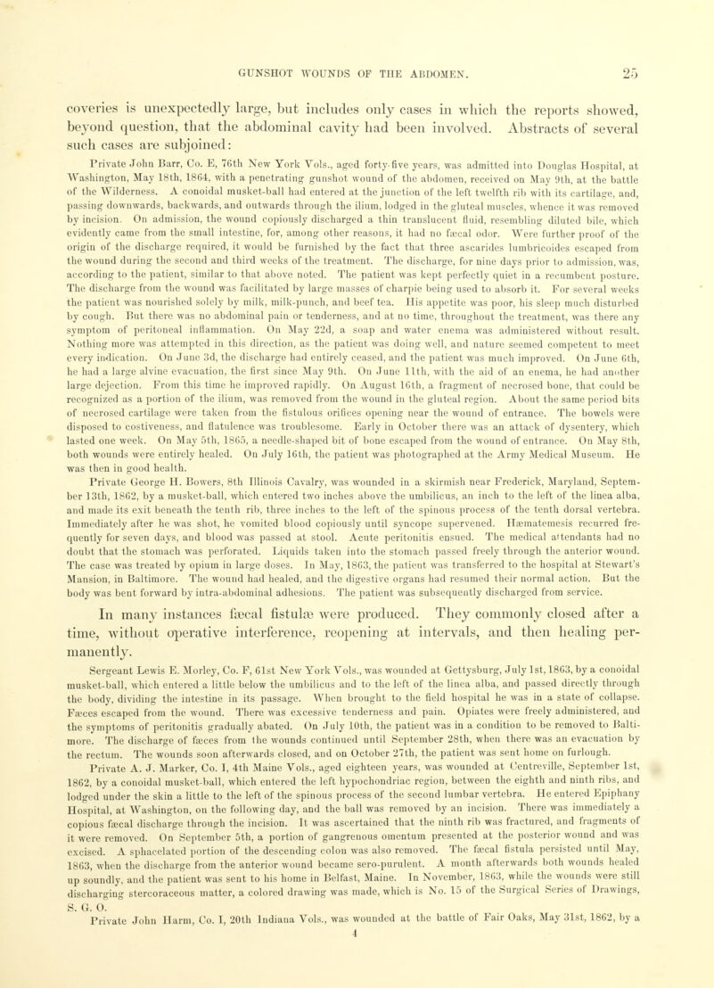 coveries is unexpectedly large, but includes only cases in which the reports showed, beyond question, that the abdominal cavity had been involved. Abstracts of several such cases are subjoined: Private John Barr, Co. E, 76th New York Vols., aged forty-five years, was admitted into Douglas Hospital, at Washington, May 18th, 18G4, with a penetrating gunshot wound of the abdomen, received on May 9th, at the battle of the Wilderness. A conoidal musket-ball had entered at the junction of the left twelfth rib with its cartilage, and, passing downwards, backwards, and outwards through the ilium, lodged in the gluteal muscles, whence it was removed by incision. On admission, the wound copiously discharged a thin translucent fluid, resembling diluted bile, which evidently came from the small intestine, for, among other reasons, it had no faecal odor. Were further proof of the origin of the discharge required, it would be furnished by the fact that three ascarides lumbricoides escaped from the wound during the second and third weeks of the treatment. The discharge, for nine days prior to admission, was, according to the patient, similar to that above noted. The patient was kept perfectly quiet in a recumbent posture. The discharge from the wound was facilitated by large masses of charpie being used to absorb it. For several weeks the patient was nourished solely by milk, milk-punch, and beef tea. His appetite was poor, his sleep much disturbed by cough. But there was no abdominal pain or tenderness, and at no time, throughout the treatment, was there any symptom of peritoneal inflammation. On May 22d, a soap and water enema was administered without result. Nothing more was attempted in this direction, as the patient was doing well, and nature seemed competent to meet every indication. On June 3d, the discharge had entirely ceased, and the patient was much improved. On June 6th, he had a large alvine evacuation, the first since May 9th. Ou June 11th, with the aid of an enema, he had another large dejection. From this time he improved rapidly. On August 16th, a fragment of necrosed bone, that could be recognized as a portion of the ilium, was removed from the wound in the gluteal region. About the same period bits of necrosed cartilage were taken from the fistulous orifices opening near the wound of entrance. The bowels were disposed to costiveness, and flatulence was troublesome. Early in October there was an attack of dysentery, which lasted one week. On May 5th, 1865, a needle-shaped bit of bone escaped from the wound of entrance. On May 8th, both wounds were entirely healed. On July 16th, the patient was photographed at the Army Medical Museum. He was then in good health. Private George H. Bowers, 8th Illinois Cavalry, was wounded in a skirmish near Frederick, Maryland, Septem- ber 13th, 1862, by a musket-ball, which entered two inches above the umbilicus, an inch to the left of the linea alba, and made its exit beneath the tenth rib, three inches to the left of the spinous process of the tenth dorsal vertebra. Immediately after he was shot, he vomited blood copiously until syncope supervened. Hcematemesis recurred fre- quently for seven days, and blood was passed at stool. Acute peritonitis ensued. The medical attendants had no doubt that the stomach was perforated. Liquids taken into the stomach passed freely through the anterior wound. The case was treated by opium in large doses. In May, 1863, the patient was transferred to the hospital at Stewart's Mansion, in Baltimore. The wound had healed, and the digestive organs had resumed their normal action. But the body was bent forward by intra-abdominal adhesions. The patient was subsequently discharged from service. In many instances faecal fistulas were produced. They commonly closed after a time, without operative interference, reopening at intervals, and then healing per- manently. Sergeant Lewis E. Morley, Co. F, 61st New York Vols., was wounded at Gettysburg, July 1st, 1863, by a conoidal musket-ball, which entered a little below the umbilicus and to the left of the linea alba, and passed directly through the body, dividing the intestine in its passage. When brought to the field hospital he was in a state of collapse. Faces escaped from the wound. There was excessive tenderness and pain. Opiates were freely administered, and the symptoms of peritonitis gradually abated. On July 10th, the patient was in a condition to be removed to Balti- more. The discharge of fa;ces from the wounds continued until September 28th, when there was an evacuation by the rectum. The wounds soon afterwards closed, and on October 27th, the patient was sent home on furlough. Private A. J. Marker, Co. I, 4th Maine Vols., aged eighteen years, was wouuded at Centreville, September 1st, 1862, by a conoidal musket-ball, which entered the left hypochondriac region, between the eighth and ninth ribs, and lodged under the skin a little to the left of the spinous process of the second lumbar vertebra. He entered Epiphany Hospital, at Washington, ou the following day, and the ball was removed by an incision. There was immediately a copious fsecal discharge through the incision. It was ascertained that the ninth rib was fractured, and fragments of it were removed. On September 5th, a portion of gangrenous omentum presented at the posterior wound and was excised. A sphacelated portion of the descending colon was also removed. The faecal fistula persisted until May, 1863, when the discharge from the anterior wound became sero-purulent. A month afterwards both wounds healed up soundly, and the patient was sent to his home in Belfast, Maine. In November, 1863, while the wounds were still discharging stercoraceous matter, a colored drawing was made, which is No. 15 of the Surgical Series of Drawings, S. G. 0. Private John Harm, Co. I, 20th Indiana Vols., was wounded at the battle of Fair Oaks, May 31st, 1862, by a 4