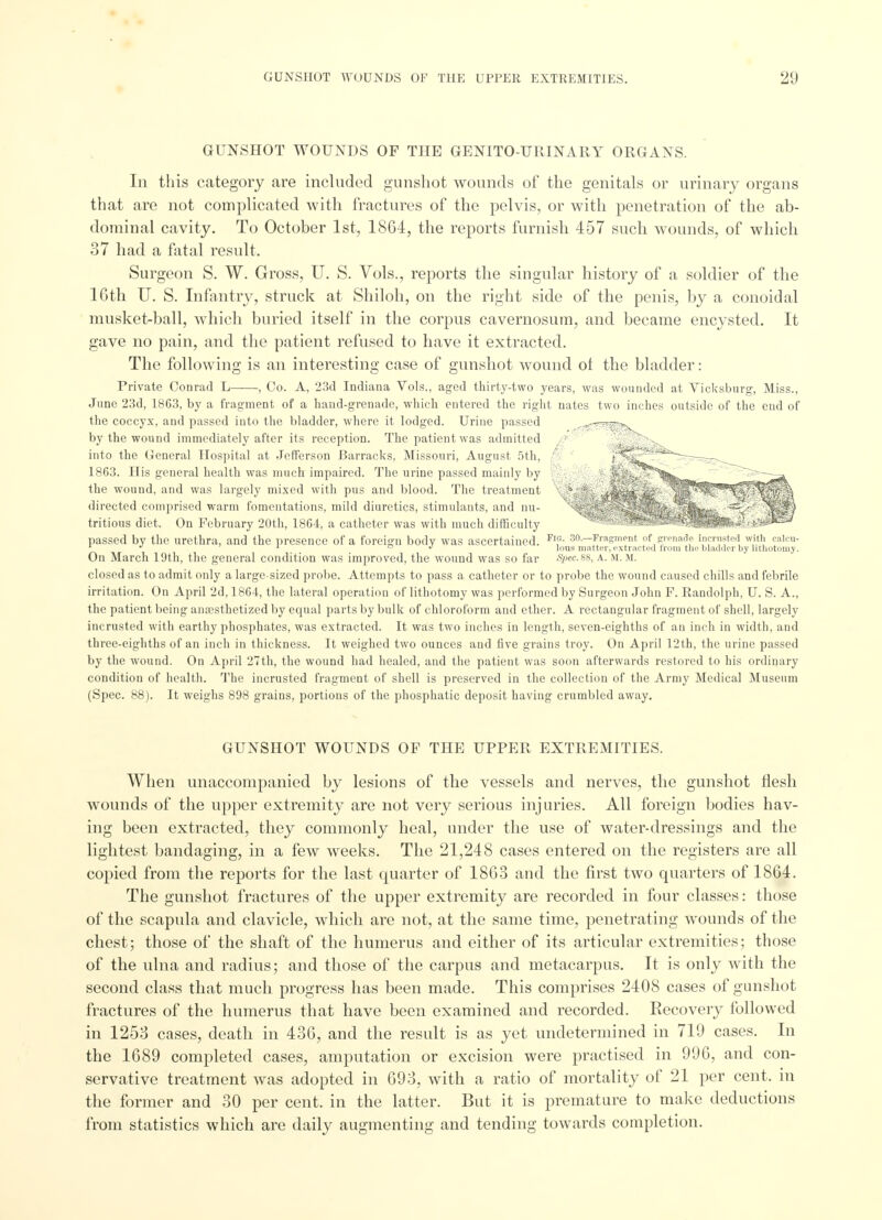 GUNSHOT WOUNDS OF THE GENITO-URINARY ORGANS. In this category are included gunshot wounds of the genitals or urinary organs that are not complicated with fractures of the pelvis, or with penetration of the ab- dominal cavity. To October 1st, 1864, the reports furnish 457 such wounds, of which 37 had a fatal result. Surgeon S. W. Gross, U. S. Vols., reports the singular history of a soldier of the 16th U. S. Infantry, struck at Shiloh, on the right side of the penis, by a conoidal musket-ball, which buried itself in the corpus cavernosum, and became encysted. It gave no pain, and the patient refused to have it extracted. The following is an interesting case of gunshot wound ot the bladder: Private Conrad L , Co. A, 23d Indiana Vols., aged thirty-two years, was wounded at Vicksburg, Miss., June 23d, 1863, by a fragment of a hand-grenade, which entered the right nates two inches outside of the end of the coccyx, and passed into the bladder, where it lodged. Urine passed by the wound immediately after its reception. The patient was admitted into the General Hospital at Jefferson Barracks, Missouri, August 5th, 1863. His general health was much impaired. The urine passed mainly by the wound, and was largely mixed with pus and blood. The treatment directed comprised warm fomentations, mild diuretics, stimulants, and nu- tritious diet. On February 20th, 1864, a catheter was with much difficulty passed by the urethra, and the presence of a foreign body was ascertained. Fl,°- so.—Fragment of p-enade incnisted with caicu- 1 1 Ions matter, extracted from the bladder by lithotomy. On March 19th, the general condition was improved, the wound was so far SpecSS, a. M. m. closed as to admit only a large-sized probe. Attempts to pass a catheter or to probe the wound caused chills and febrile irritation. On April 2d, 1864, the lateral operation of lithotomy was performed by Surgeon John F. Randolph, U. S. A., the patient being anaesthetized by equal parts by bulk of chloroform and ether. A rectangular fragment of shell, largely incrusted with earthy phosphates, was extracted. It was two inches in length, seven-eighths of an inch in width, and three-eighths of an inch in thickness. It weighed two ounces and five grains troy. On April 12th, the urine passed by the wound. On April 27th, the wound had healed, and the patient was soon afterwards restored to his ordinary condition of health. The incrusted fragment of shell is preserved in the collection of the Army Medical Museum (Spec. 88). It weighs 898 grains, portions of the phosphatic deposit having crumbled away. GUNSHOT WOUNDS OF THE UPPER EXTREMITIES. When unaccompanied by lesions of the vessels and nerves, the gunshot flesh wounds of the upper extremity are not very serious injuries. All foreign bodies hav- ing been extracted, they commonly heal, under the use of water-dressings and the lightest bandaging, in a few weeks. The 21,248 cases entered on the registers are all copied from the reports for the last quarter of 1863 and the first two quarters of 1864. The gunshot fractures of the upper extremity are recorded in four classes: those of the scapula and clavicle, which are not, at the same time, penetrating wounds of the chest; those of the shaft of the humerus and either of its articular extremities; those of the ulna and radius; and those of the carpus and metacarpus. It is only with the second class that much progress has been made. This comprises 2408 cases of gunshot fractures of the humerus that have been examined and recorded. Recovery followed in 1253 cases, death in 436, and the result is as yet undetermined in 719 cases. In the 1689 completed cases, amputation or excision were practised in 996, and con- servative treatment was adopted in 693, with a ratio of mortality of 21 per cent, in the former and 30 per cent, in the latter. But it is premature to make deductions from statistics which are daily augmenting and tending towards completion.