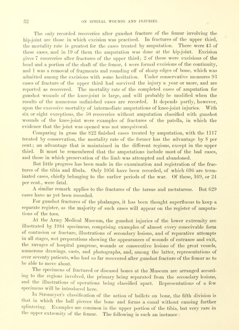The only recorded recoveries after gunshot fracture of the femur involving the hip-joint are those in which excision was practised. In fractures of the upper third, the mortality rate is greatest for the cases treated by amputation. There were 43 of these cases, and in 19 of them the amputation was done at the hip-joint. Excision gives 7 recoveries after fractures of the upper third; 2 of these were excisions of the head and a portion of the shaft of the femur, 4 were formal excisions of the continuity, and 1 was a removal of fragments and rounding off of sharp edges of bone, which was admitted among the excisions with some hesitation. Under conservative measures 93 cases of fracture of the upper third had survived the injury a year or more, and are reported as recovered. The mortality rate of the completed cases of amputation for gunshot wounds of the knee-joint is large, and will probably be modified when the results of the numerous unfinished cases are recorded. It depends partly, however, upon the excessive mortality of intermediate amputations of knee-joint injuries. With six or eight exceptions, the 50 recoveries without amputation classified with gunshot wounds of the knee-joint were examples of fractures of the patella, in which the evidence that the joint was opened was not unequivocal. Comparing in gross the 822 finished cases treated by amputation, with the 1117 treated by conservation, the mortality rate of the former has the advantage by 8 per cent.; an advantage that is maintained in the different regions, except in the upper third. It must be remembered that the amputations include most of the bad cases, and those in which preservation of the limb was attempted and abandoned. But little progress has been made in the examination and registration of the frac- tures of the tibia and fibula. Only 1056 have been recorded, of which 696 are term- inated cases, chiefly belonging to the earlier periods of the war. Of these, 169, or 24 per cent., were fatal. A similar remark applies to the fractures of the tarsus and metatarsus. But 629 cases have as yet been recorded. For gunshot fractures of the phalanges, it has been thought superfluous to keep a separate register, as the majority of such cases will appear on the register of amputa- tions of the toes. At the Army Medical Museum, the gunshot injuries of the lower extremity are illustrated by 1984 specimens, comprising examples of almost every conceivable form of contu sion or fracture, illustrations of secondary lesions, and of reparative attempts m all stages, wet preparations showing the appearances of wounds of entrance and exit, the ravages of hospital gangrene, wounds or consecutive lesions of the great vessels, numerous drawings, casts, and photographs, and, among the latter, representations of over seventy patients, who had so far recovered after gunshot fracture of the femur as to be able to move about. The specimens of fractured or diseased bones at the Museum are arranged accord- ing to the regions involved, the primary being separated from the secondary lesions, and the illustrations of operations being classified apart. Representations of a few specimens will be introduced here. In Stromeyer's classification of the action of bullets on bone, the fifth division is that in which the ball pierces the bone and forms a canal without causing further splintering. Examples are common in the upper portion of the tibia, but very rare in the upper extremity of the femur. The following is such an instance :
