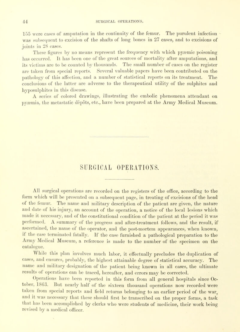 155 were cases of amputation in the continuity of the femur. The purulent infection was subsequent to excision of the shafts of long bones in 27 cases, and to excisions of joints in 28 cases. These figures by no means represent the frequency with which pyemic poisoning has occurred. It has been one of the great sources of mortality after amputations, and its victims are to be counted by thousands. The small number of cases on the register are taken from special reports. Several valuable papers have been contributed on the pathology of this affection, and a number of statistical reports on its treatment. The conclusions of the latter are adverse to the therapeutical utility of the sulphites and hyposulphites in this disease. A series of colored drawings, illustrating the embolic phenomena attendant on pyaemia, the metastatic depots, etc., have been prepared at the Army Medical Museum. SURGICAL OPERATIONS. All surgical operations are recorded on the registers of the office, according to the form which will be presented on a subsequent page, in treating of excisions of the head of the femur. The name and military description of the patient are given, the nature and date of his injury, an account of the operation, a notice of the local lesions which made it necessary, and of the constitutional condition of the patient at the period it was performed. A summary of the progress and after-treatment follows, and the result, if ascertained, the name of the operator, and the post-mortem appearances, when known, if the case terminated fatally. If the case furnished a pathological preparation to the Army Medical Museum, a reference is made to the number of the specimen on the catalogue. While this plan involves much labor, it effectually precludes the duplication of cases, and ensures, probably, the highest attainable degree of statistical accuracy. The name and military designation of the patient being known in all cases, the ultimate results of operations can be traced, hereafter, and errors may be corrected. Operations have been reported in this form from all general hospitals since Oc- tober, 1863. But nearly half of the sixteen thousand operations now recorded were taken from special reports and field returns belonging to an earlier period of the war, and it was necessary that these should first be transcribed on the proper forms, a task that has been accomplished by clerks who were students of medicine, their work being revised by a medical officer.