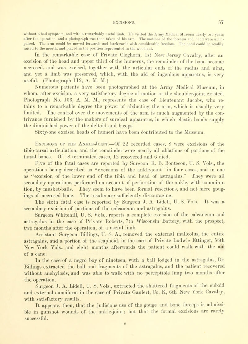without a bad symptom, and with a remarkably useful limb. He visited the Army Medical Museum nearly two years after the operation, and a photograph was then taken of his arm. The motions of the forearm and hand were unim- paired. The arm could be moved forwards and backwards with considerable freedom. The hand could be readily raised to the mouth, and placed in the position represented in the wood-cut. In the remarkable case of Private Cleghorn, 1st New Jersey Cavalry, after an excision of the head and upper third of the humerus, the remainder of the bone became necrosed, and was excised, together with the articular ends of the radius and ulna, and yet a limb was preserved, which, with the aid of ingenious apparatus, is very useful. (Photograph 112, A. M. M.) Numerous patients have been photographed at the Army Medical Museum, in whom, after excision, a very satisfactory degree of motion at the shoulder-joint existed. Photograph No. 103, A. M. M., represents the case of Lieutenant Jacobs, who re- tains to a remarkable degree the power of abducting the arm, which is usually very limited. The control over the movements of the arm is much augmented by the con- trivance furnished by the makers of surgical apparatus, in which elastic bands supply the diminished power of the deltoid and biceps. Sixty-one excised heads of humeri have been contributed to the Museum. Excisions of the Ankle-Joint.—Of 22 recorded cases, 8 were excisions of the tibio-tarsal articulation, and the remainder were nearly all ablations of portions of the tarsal bones. Of 18 terminated cases, 12 recovered and 6 died. Five of the fatal cases are reported by Surgeon R. B. Bontecou, U. S. Vols., the operations being described as excisions of the ankle-joint in four cases, and in one as excision of the lower end of the tibia and head of astragalus. They were all secondary operations, performed on account of perforation of the ankle, with comminu- tion, by musket-balls. They seem to have been formal resections, and not mere goug- ings of necrosed bone. The results are sufficiently discouraging. The sixth fatal case is reported by Surgeon J. A. Lidell, U. S. Vols. It was a secondary excision of portions of the calcaneum and astragalus. Surgeon Whitehill, U. S. Vols., reports a complete excision of the calcaneum and astragalus in the case of Private Roberts, 7th Wisconsin Battery, with the prospect, two months after the operation, of a useful limb. Assistant Surgeon Billings, U. S. A., removed the external malleolus, the entire astragalus, and a portion of the scaphoid, in the case of Private Ludwig Ettinger, 58th New York Vols., and eight months afterwards the patient could walk with the aid of a cane. In the case of a negro boy of nineteen, with a ball lodged in the astragalus, Dr. Billings extracted the ball and fragments of the astragalus, and the patient recovered without anchylosis, and was able to walk with no perceptible limp two months after the operation. Surgeon J. A. Lidell, U. S. Vols., extracted the shattered fragments of the cuboid and external cuneiform in the case of Private Ganlert, Co. K, 6th New York Cavalry, with satisfactory results. It appears, then, that the judicious use of the gouge and bone forceps is admissi- ble in gunshot wounds of the ankle-joint; but that the formal excisions are rarely successful. 8