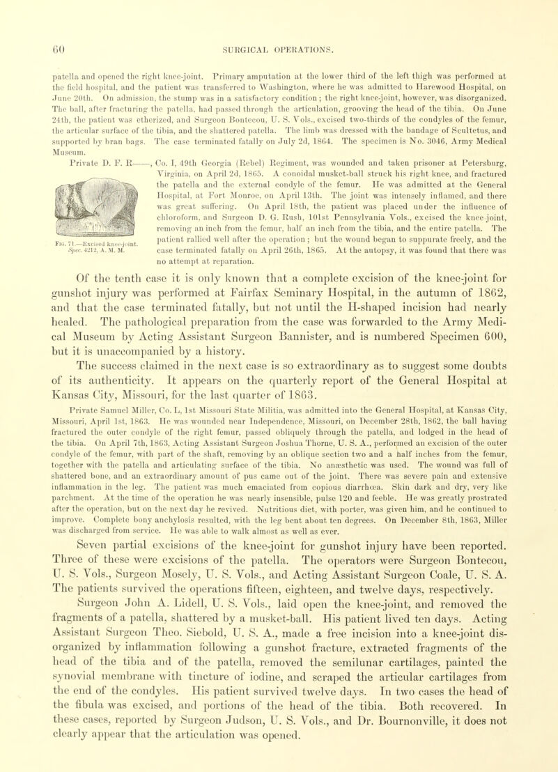 patella and opened the right knee-joint. Primary amputation at the lower third of the left thigh was performed at the field hospital, and the patient was transferred to Washington, where he was admitted to Harewood Hospital, on June 20th. On admission, the stump was in a satisfactory condition ; the right knee-joint, however, was disorganized. The ball, after fracturing the patella, had passed through the articulation, grooving the head of the tibia. On June 24th, the patient was etherized, and Surgeon Bontecou, U. S. Vols., excised two-thirds of the condyles of the femur, the articular surface of the tibia, and the shattered patella. The limb was dressed with the bandage of Scultetus, and supported by bran bags. The case terminated fatally on July 2d, 1864. The specimen is No. 3046, Army Medical Museum. Private D. F. R , Co. I, 49th Georgia (Rebel) Regiment, was wounded and taken prisoner at Petersburg, Virginia, on April 2d, 1865. A conoidal musket-ball struck his right knee, and fractured the patella and the external condyle of the femur. He was admitted at the General Hospital, at Fort Monroe, on April 13th. The joint was intensely inflamed, and there was great suffering. On April 18th, the patient was placed under the influence of chloroform, and Surgeon D. G. Rush, 101st Pennsylvania Vols., excised the knee joint, removing an inch from the femur, half an inch from the tibia, and the entire patella. The patient rallied well after the operation ; but the wound began to suppurate freely, and the ins. 71.—Excised knee-joint. 1 1 ' ° . Spec. 4212, a. m. ji. case terminated fatally on April 26th, 1865. At the autopsy, it was found that there was no attempt at reparation. Of the tenth case it is only known that a complete excision of the knee-joint for gunshot injury was performed at Fairfax Seminary Hospital, in the autumn of 18G2, and that the case terminated fatally, but not until the Il-shaped incision had nearly healed. The pathological preparation from the case was forwarded to the Army Medi- cal Museum by Acting Assistant Surgeon Bannister, and is numbered Specimen 600, but it is unaccompanied by a history. The success claimed in the next case is so extraordinary as to suggest some doubts of its authenticity. It appears on the quarterly report of the General Hospital at Kansas City, Missouri, for the last quarter of 1863. Private Samuel Miller, Co. L, 1st Missouri State Militia, was admitted into the General Hospital, at Kansas City, Missouri, April 1st, 1863. He was wounded near Independence, Missouri, on December 28th, 1862, the ball having fractured the outer condyle of the right femur, passed obliquely through the patella, and lodged in the head of the tibia. On April 7th, 1863, Acting Assistant Surgeon Joshua Thorne, U. S. A., performed an excision of the outer condyle of the femur, with part of the shaft, removing by an oblique section two and a naif inches from the femur, together with the patella and articulating surface of the tibia. No anaesthetic was used. The wound was full of shattered bone, and an extraordinary amount of pus came out of the joint. There was severe pain and extensive inflammation in the leg. The patient was much emaciated from copious diarrhoea. Skin dark and dry, very like parchment. At the time of the operation he was nearly insensible, pulse 120 and feeble. He was greatly prostrated after the operation, but on the next day he revived. Nutritious diet, with porter, was given him, and he continued to improve. Complete bony anchylosis resulted, with the leg bent about ten degrees. On December 8th, 1863, Millet- was discharged from service. He was able to walk almost as well as ever. Seven partial excisions of the knee-joint for gunshot injury have been reported. Three of these were excisions of the patella. The operators were Surgeon Bontecou, U. S. Vols., Surgeon Mosely, U. S. Vols., and Acting Assistant Surgeon Coale, U. S. A. The patients survived the operations fifteen, eighteen, and twelve days, respectively. Surgeon John A. Lidell, U. S. Vols., laid open the knee-joint, and removed the fragments of a patella, shattered by a musket-ball. His patient lived ten days. Acting Assistant Surgeon Theo. Siebold, U. S. A., made a free incision into a knee-joint dis- organized by inflammation following a gunshot fracture, extracted fragments of the head of the tibia and of the patella, removed the semilunar cartilages, painted the synovi.al membrane with tincture of iodine, and scraped the articular cartilages from the end of the condyles. His patient survived twelve days. In two cases the head of the fibula was excised, and portions of the head of the tibia. Both recovered. In these cases, reported by Surgeon Judson, U. S. Vols., and Dr. Bournonville, it does not clearly appear that the articulation was opened.