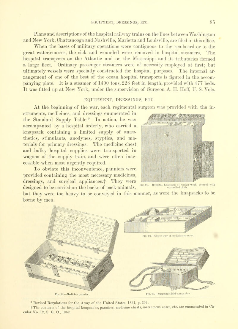 Plans and descriptions of the hospital railway trains on the lines between Washington and New York, Chattanooga and Nashville, Marietta and Louisville, are filed in this office. When the bases of military operations were contiguous to the sea-board or to the great water-courses, the sick and wounded were removed in hospital steamers. The hospital transports on the Atlantic and on the Mississippi and its tributaries formed a large fleet. Ordinary passenger steamers were of necessity employed at first; but ultimately vessels were specially constructed for hospital purposes. The internal ar- rangement of one of the best of the ocean hospital transports is figured in the accom- panying plate. It is a steamer of 1400 tons, 228 feet in length, provided with 477 beds. It was fitted up at New York, under the supervision of Surgeon A. H. Hoff, U. S. Vols. EQUIPMENT, DRESSINGS, ETC. At the beginning of the war, each regimental surgeon was provided with the in- struments, medicines, and dressings enumerated in the Standard Supply Table.* In action, he was accompanied by a hospital orderly, who carried a knapsack containing a limited supply of anaes- thetics, stimulants, anodynes, styptics, and ma- terials for primary dressings. The medicine chest and bulkjr hospital supplies were transported in wagons of the supply train, and were often inac- cessible when most urgently required. To obviate this inconvenience, panniers were provided containing the most necessary medicines, dressings, and surgical appliances.^ They were designed to be carried on the backs of pack animals, but they were too heavy to be conveyed in this manner, as were the knapsacks to be borne by men. Ilospital knapsack of wicker-work, covered with enamelled cloth. Fig. 92.—Medicine pannier. Fig. 94.—Surgeon's field companion. * Revised Regulations for the Array of the United States, 1861, p. 304. t The contents of the hospital knapsacks, panniers, medicine chests, instrument cases, etc. are enumerated in Cir- cular No. 12, S. G. 0., 1862.