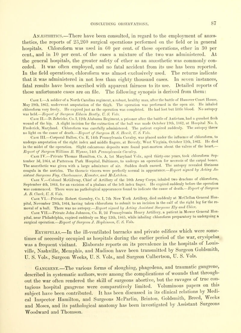 Anaesthetics.—There have been consulted, in regard to the employment of ames- thetics, the reports of 23,260 surgical operations performed on the field or in general hospitals. Chloroform was used in 60 per cent, of these operations, ether in 30 per cent., and in 10 per cent, of the cases a mixture of the two was administered. At the general hospitals, the greater safety of ether as an anaesthetic was commonly con- ceded. It was often employed, and no fatal accident from its use has been reported. In the field operations, chloroform was almost exclusively used. The returns indicate that it was administered in not less than eighty thousand cases. In seven instances, fatal results have been ascribed with apparent fairness to its use. Detailed reports of these unfortunate cases are on file. The following synopsis is derived from them: Case I.—A soldier of a North Carolina regiment, a robust, healthy man, after the battle of Hanover Court House, May 29th, 1862, underwent amputation of the thigh. The operation was performed in the open air. He inhaled chloroform very freely. He expired just as the operation was completed. He had lost but little blood. No autopsy was held.—Report of Surgeon Edwin Bently, U. S. Vols. Case II.—D. Zebriske, Co. 1,12th Alabama Regiment, a prisoner after the battle of Antietam, had a gunshot flesh wound of the hip. A slight incision for the extraction of the ball was made October 19th, 1862, at Hospital No. 5, Frederick, Maryland. Chloroform was carefully administered. The patient expired suddenly. The autopsy threw no light on the cause of death.—Report of Surgeon H. S. Heivit, U. S. Vols. Case III.—Corporal Ballou, Co. E, 14th Pennsylvania Cavalry, was placed under the influence of chloroform, to undergo amputation of the right index and middle fingers, at Beverly, West Virginia, October 12th, 1862. He died in the midst of the operation. Slight calcareous deposits were found post-mortem about the valves of the heart.— Report of Surgeon William B. Wynne, 14M Pennsylvania Cavalry. Case IV.—Private Thomas Hamilton, Co. A, 1st Maryland Vols., aged thirty-one years, took chloroform Sep- tember 3d, 1864, at Patterson Park Hospital, Baltimore, to undergo an operation for necrosis of the carpal bones. The anaesthetic was given with a large admixture of air. Sudden death ensued. The autopsy revealed fibrinous coagula in the auricles. The thoracic viscera were perfectly normal in appearance.—Report signed by Acting As- sistant Surgeons Fay, Cherbonnier, Kemster, and McLetchen. Case V.—Colonel McGilvray, Chief of Artillery of the 10th Army Corps, inhaled two drachms of chloroform, September 4th, 1864, for an excision of a phalanx of the left index finger. He expired suddenly before the operation was commenced. There were no pathological appearances found to indicate the cause of death.—Report of Surgeon A. B. Clark, U. S. Vols. Case VI.—Private Robert Gormley, Co. I, 7th New York Artillery, died suddenly at McClellan General Hos- pital, November 29th, 1864, having taken chloroform to submit to an incision in the calf of the right leg for the re- moval of a ball. There was no autopsy.—Report signed by Acting Assistant Surgeons Ely and Uhler. Case VII.—Private John Johnson, Co. B, 2d Pennsylvania Heavy Artillery, a patient in Mower General Hos- pital, near Philadelphia, expired suddenly on May 13th, 1865, while inhaling chloroform preparatory to undergoing a surgical operation.—Report of Surgeon J. Hopkinson, V. S. Vols. Erysipelas.—In the ill-ventilated barracks and private edifices which were some- times of necessity occupied as hospitals during the earlier period of the war, erysipelas was a frequent visitant. Elaborate reports on its prevalence in the hospitals of Louis- ville, Nashville, Memphis, and Madison have been transmitted by Surgeon Goldsmith, U. S. Vols., Surgeon Weeks, U. S. Vols., and Surgeon Culbertson, U. S. Vols. Gangrene.—The various forms of sloughing, phagedena, and traumatic gangrene, described in systematic authors, were among the complications of wounds that through- out the war often rendered the skill of surgeons abortive, but the ravages of true con- tagious hospital gangrene were comparatively limited. Voluminous papers on this subject have been contributed. It has been discussed in its clinical relations by Medi- cal Inspector Hamilton, and Surgeons McParlin, Brinton, Goldsmith, Breed, Weeks and Moses, and its pathological anatomy has been investigated by Assistant Surgeons Woodward and Thomson.