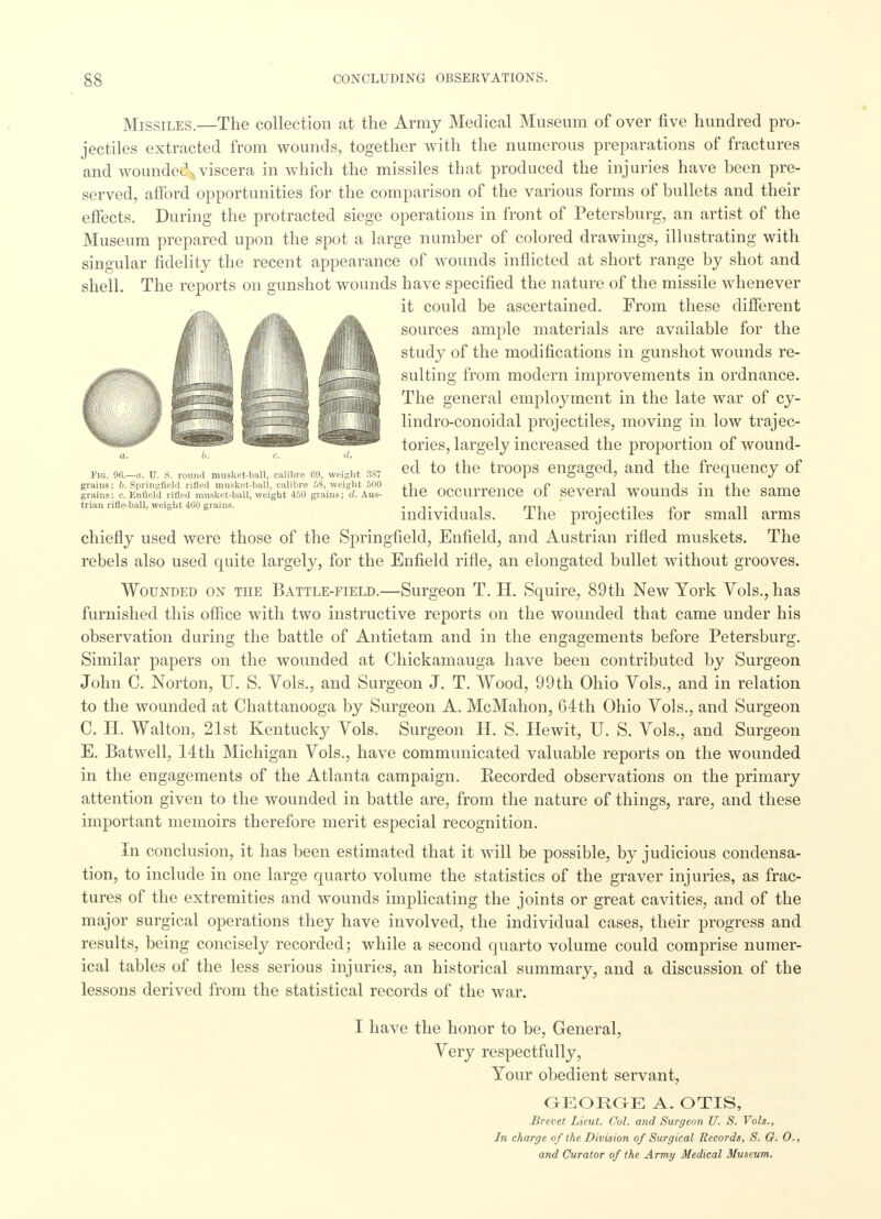 Fig. 96.—a. U. S. round musket-ball, calibre 69, weight 387 grains; b. Springfield rifled musket-ball, calibre 58, weight 500 grains; c. Enfield rilled musket-ball, weight 450 grains; d. Aus- trian rifle-ball, weight 460 grains. Missiles.—The collection at the Army Medical Museum of over five hundred pro- jectiles extracted from wounds, together with the numerous preparations of fractures and woundei1-,, viscera in which the missiles that produced the injuries have been pre- served, afford opportunities for the comparison of the various forms of bullets and their effects. During the protracted siege operations in front of Petersburg, an artist of the Museum prepared upon the spot a large number of colored drawings, illustrating with singular fidelity the recent appearance of wounds inflicted at short range by shot and shell. The reports on gunshot wounds have specified the nature of the missile whenever it could be ascertained. From these different sources ample materials are available for the study of the modifications in gunshot wounds re- sulting from modern improvements in ordnance. The general employment in the late war of cy- lindro-conoidal projectiles, moving in low trajec- tories, largely increased the proportion of wound- ed to the troops engaged, and the frequency of the occurrence of several wounds in the same individuals. The projectiles for small arms chiefly used were those of the Springfield, Enfield, and Austrian rifled muskets. The rebels also used quite largely, for the Enfield rifle, an elongated bullet without grooves. Wounded on the Battle-field.—Surgeon T. H. Squire, 89th New York Vols., has furnished this office with two instructive reports on the wounded that came under his observation during the battle of Antietam and in the engagements before Petersburg. Similar papers on the wounded at Chickamauga have been contributed by Surgeon John C. Norton, U. S. Vols., and Surgeon J. T. Wood, 99 th Ohio Vols., and in relation to the wounded at Chattanooga by Surgeon A. McMahon, 64th Ohio Vols., and Surgeon C. H. Walton, 21st Kentucky Vols. Surgeon H. S. Hewit, U. S. Vols., and Surgeon E. Batwell, 14th Michigan Vols., have communicated valuable reports on the wounded in the engagements of the Atlanta campaign. Recorded observations on the primary attention given to the wounded in battle are, from the nature of things, rare, and these important memoirs therefore merit especial recognition. In conclusion, it has been estimated that it will be possible, by judicious condensa- tion, to include in one large quarto volume the statistics of the graver injuries, as frac- tures of the extremities and wounds implicating the joints or great cavities, and of the major surgical operations they have involved, the individual cases, their progress and results, being concisely recorded; while a second quarto volume could comprise numer- ical tables of the less serious injuries, an historical summary, and a discussion of the lessons derived from the statistical records of the war. I have the honor to be, General, Very respectfully, Your obedient servant, GEORGE A. OTIS, Brevet Lieut. Col. and Surgeon U. S. Vols., In charge of the Division of Surgical Records, S. G. 0., and Curator of the Army Medical Museum.