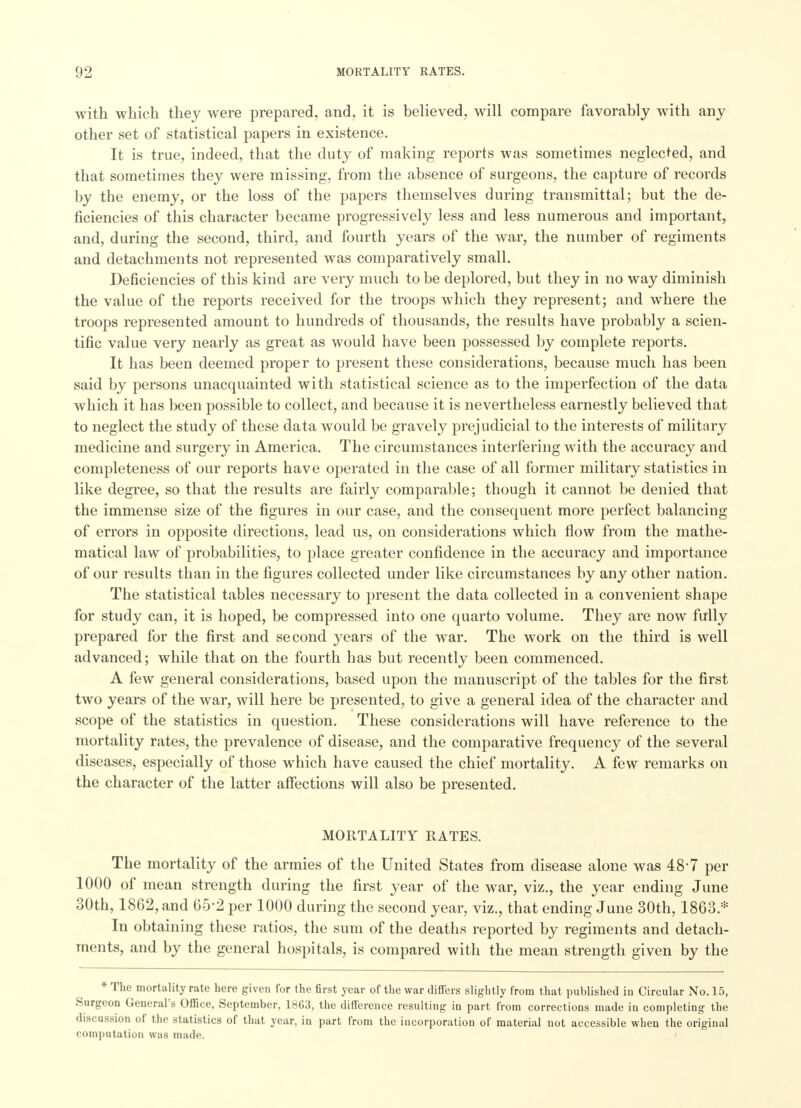 with which they were prepared, and, it is believed, will compare favorably with any other set of statistical papers in existence. It is true, indeed, that the duty of making reports was sometimes neglected, and that sometimes they were missing, from the absence of surgeons, the capture of records by the enemy, or the loss of the papers themselves during transmittal; but the de- ficiencies of this character became progressively less and less numerous and important, and, during the second, third, and fourth years of the war, the number of regiments and detachments not represented was comparatively small. Deficiencies of this kind are very much to be deplored, but they in no way diminish the value of the reports received for the troops which they represent; and where the troops represented amount to hundreds of thousands, the results have probably a scien- tific value very nearly as great as would have been possessed by complete reports. It has been deemed proper to present these considerations, because much has been said by persons unacquainted with statistical science as to the imperfection of the data which it has been possible to collect, and because it is nevertheless earnestly believed that to neglect the study of these data would be gravely prejudicial to the interests of military medicine and surgery in America. The circumstances interfering with the accuracy and completeness of our reports have operated in the case of all former military statistics in like degree, so that the results are fairly comparable; though it cannot be denied that the immense size of the figures in our case, and the consequent more perfect balancing of errors in opposite directions, lead us, on considerations which flow from the mathe- matical law of probabilities, to place greater confidence in the accuracy and importance of our results than in the figures collected under like circumstances by any other nation. The statistical tables necessary to present the data collected in a convenient shape for study can, it is hoped, be compressed into one quarto volume. They are now fully prepared for the first and second years of the war. The work on the third is well advanced; while that on the fourth has but recently been commenced. A few general considerations, based upon the manuscript of the tables for the first two years of the war, will here be presented, to give a general idea of the character and scope of the statistics in question. These considerations will have reference to the mortality rates, the prevalence of disease, and the comparative frequency of the several diseases, especially of those which have caused the chief mortality. A few remarks on the character of the latter affections will also be presented. MORTALITY RATES. The mortality of the armies of the United States from disease alone was 48-7 per 1000 of mean strength during the first year of the war, viz., the year ending June 30th, 1862, and 65'2 per 1000 during the second year, viz., that ending June 30th, 1863 * In obtaining these ratios, the sum of the deaths reported by regiments and detach- ments, and by the general hospitals, is compared with the mean strength given by the * The mortality rate here given for the first year of the war differs slightly from that published in Circular No. 15, Surgeon General's Office, September, 1863, the difference resulting in part from corrections made in completing the discussion of the statistics of that year, in part from the incorporation of material not accessible when the original computation was made.