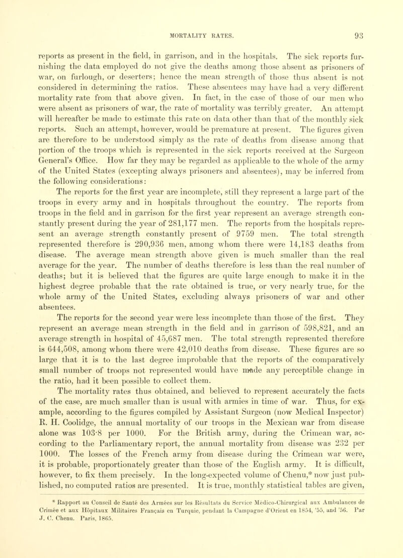 reports as present in the field, in garrison, and in the hospitals. The sick reports fur- nishing the data employed do not give the deaths among those absent as prisoners of war, on furlough, or deserters; hence the mean strength of those thus absent is not considered in determining the ratios. These absentees may have had a very different mortality rate from that above given. In fact, in the case of those of our men who were absent as prisoners of war, the rate of mortality was terribly greater. An attempt will hereafter be made to estimate this rate on data other than that of the monthly sick reports. Such an attempt, however, would be premature at present. The figures given are therefore to be understood simply as the rate of deaths from disease among that portion of the troops which is represented in the sick reports received at the Surgeon General's Office. How far they may be regarded as applicable to the whole of the army of the United States (excepting always prisoners and absentees), may be inferred from the following considerations: The reports for the first year are incomplete, still they represent a large part of the troops in every army and in hospitals throughout the country. The reports from troops in the field and in garrison for the first year represent an average strength con- stantly present during the year of 281,177 men. The reports from the hospitals repre- sent an average strength constantly present of 9759 men. The total strength represented therefore is 290,936 men, among whom there were 14,183 deaths from disease. The average mean strength above given is much smaller than the real average for the year. The number of deaths therefore is less than the real number of deaths; but it is believed that the figures are quite large enough to make it in the highest degree probable that the rate obtained is true, or very nearly true, for the whole army of the United States, excluding always prisoners of war and other absentees. The reports for the second year were less incomplete than those of the first. They represent an average mean strength in the field and in garrison of 598,821, and an average strength in hospital of 45,687 men. The total strength represented therefore is 644,508, among whom there were 42,010 deaths from disease. These figures are so large that it is to the last degree improbable that the reports of the comparatively small number of troops not represented would have m&de any perceptible change in the ratio, had it been possible to collect them. The mortality rates thus obtained, and believed to represent accurately the facts of the case, are much smaller than is usual with armies in time of war. Thus, for ex- ample, according to the figures compiled by Assistant Surgeon (now Medical Inspector) R. H. Coolidge, the annual mortality of our troops in the Mexican war from disease alone was 103-8 per 1000. For the British army, during the Crimean war, ac- cording to the Parliamentary report, the annual mortality from disease was 232 per 1000. The losses of the French army from disease during the Crimean war were, it is probable, proportionately greater than those of the English army. It is difficult, however, to fix them precisely. In the long-expected volume of Chenu,* now just pub- lished, no computed ratios are presented. It is true, monthly statistical tables are given, * Rapport au Conseil de Sante des Armees sur les Resultats du Service Medico-Chirurgical aux Ambulances de Criinee et aux Hopitaux Militaires Francais en Turquie, pendant la Campagne d'Orient en 1854, '55, and '56. Par J. C. Chenu. Paris, 1865.