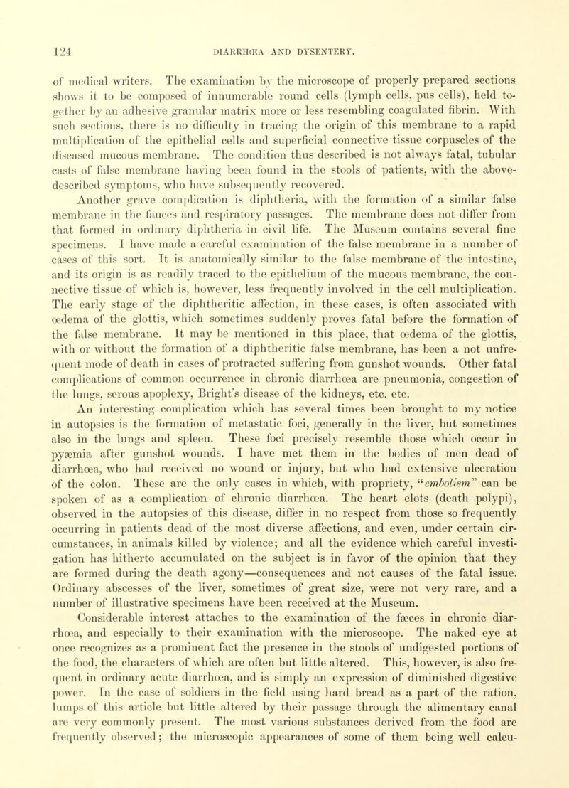 of medical writers. The examination by the microscope of properly prepared sections shows it to be composed of innumerable round cells (lymph cells, pus cells), held to- gether by an adhesive granular matrix more or less resembling coagulated fibrin. With such sections, there is no difficulty in tracing the origin of this membrane to a rapid multiplication of the epithelial cells and superficial connective tissue corpuscles of the diseased mucous membrane. The condition thus described is not always fatal, tubular casts of false membrane having been found in the stools of patients, with the above- described symptoms, who have subsequently recovered. Another grave complication is diphtheria, with the formation of a similar false membrane in the fauces and respiratory passages. The membrane does not differ from that formed in ordinary diphtheria in civil life. The Museum contains several fine specimens. I have made a careful examination of the false membrane in a number of cases of this sort. It is anatomically similar to the false membrane of the intestine, and its origin is as readily traced to the epithelium of the mucous membrane, the con- nective tissue of which is, however, less frequently involved in the cell multiplication. The early stage of the diphtheritic affection, in these cases, is often associated with oedema of the glottis, which sometimes suddenly proves fatal before the formation of the false membrane. It may be mentioned in this place, that oedema of the glottis, with or without the formation of a diphtheritic false membrane, has been a not unfre- quent mode of death in cases of protracted suffering from gunshot wounds. Other fatal complications of common occurrence in chronic diarrhoea are pneumonia, congestion of the lungs, serous apoplexy, Bright's disease of the kidneys, etc. etc. An interesting complication which has several times been brought to my notice in autopsies is the formation of metastatic foci, generally in the liver, but sometimes also in the lungs and spleen. These foci precisely resemble those which occur in pyaBmia after gunshot wounds. I have met them in the bodies of men dead of diarrhoea, who had received no wound or injury, but who had extensive ulceration of the colon. These are the only cases in which, with propriety, embolism can be spoken of as a complication of chronic diarrhoea. The heart clots (death polypi), observed in the autopsies of this disease, differ in no respect from those so frequently occurring in patients dead of the most diverse affections, and even, under certain cir- cumstances, in animals killed by violence; and all the evidence which careful investi- gation has hitherto accumulated on the subject is in favor of the opinion that they are formed during the death agony—consequences and not causes of the fatal issue. Ordinary abscesses of the liver, sometimes of great size, were not very rare, and a number of illustrative specimens have been received at the Museum. Considerable interest attaches to the examination of the feces in chronic diar- rhoea, and especially to their examination with the microscope. The naked eye at once recognizes as a prominent fact the presence in the stools of undigested portions of the food, the characters of which are often but little altered. This, however, is also fre- quent in ordinary acute diarrhoea, and is simply an expression of diminished digestive power. In the case of soldiers in the field using hard bread as a part of the ration, lumps of this article but little altered by their passage through the alimentary canal are very commonly present. The most various substances derived from the food are frequently observed; the microscopic appearances of some of them being well calcu-