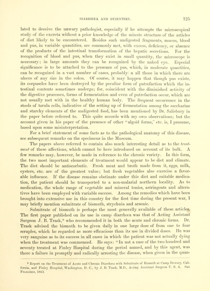 lated to deceive the unwary pathologist, especially if he attempts the microscopical study of the excreta without a prior knowledge of the minute structure of the articles of diet likely to be encountered. Besides such undigested fragments, mucus, blood and pus, in variable quantities, are commonly met, with excess, deficiency, or absence of the products of the intestinal transformation of the hepatic secretions. For the recognition of blood and pus, when they exist in small quantity, the microscope is necessary; in large amounts they can be recognized by the naked eye. Especial significance is to be attached to the presence of pus, which, in moderate quantities, can be recognized in a vast number of cases, probablyi n all those in which there are ulcers of any size in the colon. Of course, it may happen that though pus exists, its corpuscles have been destroyed by the peculiar form of putrefaction which the in- testinal contents sometimes undergo; for, coincident with the diminished activity of the digestive processes, forms of fermentation and even of putrefaction occur, which are not usually met with in the healthy human body. The frequent occurrence in the stools of torula cells, indicative of the setting up of fermentation among the saccharine and starchy elements of the undigested food, has been mentioned by Dr. Salisbury in the paper before referred to. This quite accords with my own observations; but the account given in his paper of the presence of other algoid forms, etc. is, I presume, based upon some misinterpretation. For a brief statement of some facts as to the pathological anatomy of this disease, see subsequent remarks on the specimens in the Museum. The papers above referred to contain also much interesting detail as to the treat- ment of these affections, which cannot be here introduced on account of its bulk. A few remarks may, however, be made in reference to the chronic variety. In this form, the two most important elements of treatment would appear to be diet and climate. The diet should be antiscorbutic. Fresh meat and broth made from it, eggs, milk, oysters, etc. are of the greatest value; but fresh vegetables also exercise a favor- able influence. If the disease remains obstinate under this diet and suitable medica- tion, the patient should be transported to a non-malarial northern locality. As to medication, the whole range of vegetable and mineral tonics, astringents and altera- tives have been employed with variable success. Among the remedies which have been brought into extensive use in this country for the first time during the present war, I may briefly mention subnitrate of bismuth, strychnia and arsenic. Subnitrate of bismuth is perhaps the most generally available of these articles. The first paper published on its use in camp diarrhoea was that of Acting Assistant Surgeon J. B. Trask,* who recommended it in both the acute and chronic forms. Dr. Trask advised the bismuth to be given daily in one large dose of from one to four scruples, which he regarded as more efficacious than its use in divided doses. He was very sanguine as to its success in all cases in which the patient was not actually dying when the treatment was commenced. He says: In not a case of the two hundred and seventy treated at Finley Hospital during the period named, and by this agent, was there a failure in promptly and radically arresting the disease, when given in the quan- * Report on the Treatment of Acute and Chronic Diarrhoea with Subnitrate of Bismuth at Camp Downey, Cali- fornia, and Finley Hospital, Washington, D. C, by J. B. Trask, M.D., Acting Assistant Surgeon U. S. A. San Francisco, 1863.