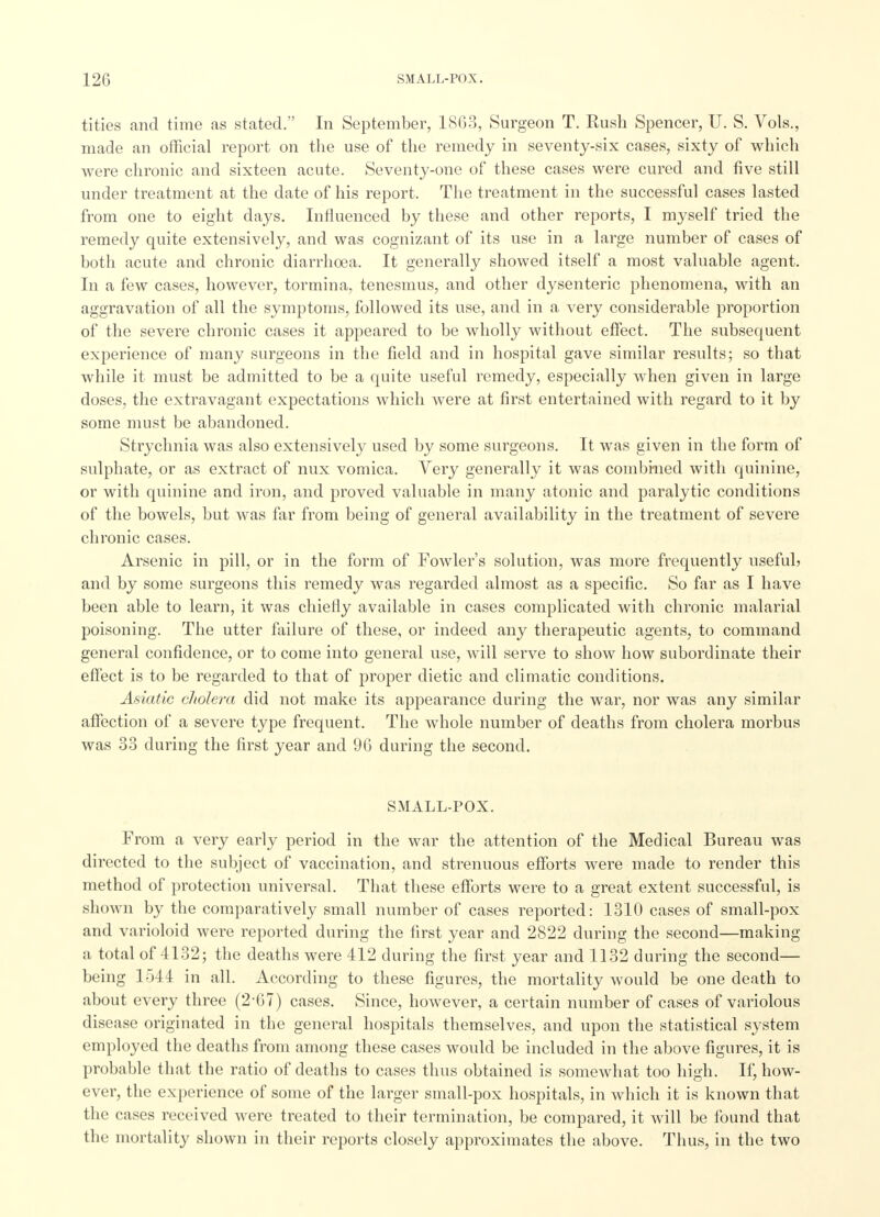 tities and time as stated. In September, 1863, Surgeon T. Rush Spencer, U. S. Vols., made an official report on the use of the remedy in seventy-six cases, sixty of which were chronic and sixteen acute. Seventy-one of these cases were cured and five still under treatment at the date of his report. The treatment in the successful cases lasted from one to eight days. Influenced by these and other reports, I myself tried the remedy quite extensively, and was cognizant of its use in a large number of cases of both acute and chronic diarrhoea. It generally showed itself a most valuable agent. In a few cases, however, tormina, tenesmus, and other dysenteric phenomena, with an aggravation of all the symptoms, followed its use, and in a very considerable proportion of the severe chronic cases it appeared to be wholly without effect. The subsequent experience of many surgeons in the field and in hospital gave similar results; so that while it must be admitted to be a quite useful remedy, especially when given in large doses, the extravagant expectations which were at first entertained with regard to it by some must be abandoned. Strychnia was also extensively used by some surgeons. It was given in the form of sulphate, or as extract of mix vomica. Very generally it was combined with quinine, or with quinine and iron, and proved valuable in many atonic and paralytic conditions of the bowels, but was far from being of general availability in the treatment of severe chronic cases. Arsenic in pill, or in the form of Fowler's solution, was more frequently useful? and by some surgeons this remedy was regarded almost as a specific. So far as I have been able to learn, it was chiefly available in cases complicated with chronic malarial poisoning. The utter failure of these, or indeed any therapeutic agents, to command general confidence, or to come into general use, will serve to show how subordinate their effect is to be regarded to that of proper dietic and climatic conditions. Asiatic cholera did not make its appearance during the war, nor was any similar affection of a severe type frequent. The whole number of deaths from cholera morbus was 33 during the first year and 96 during the second. SMALL-POX. From a very early period in the war the attention of the Medical Bureau was directed to the subject of vaccination, and strenuous efforts were made to render this method of protection universal. That these efforts were to a great extent successful, is shown by the comparatively small number of cases reported: 1310 cases of small-pox and varioloid were reported during the first year and 2822 during the second—making a total of 4132; the deaths were 412 during the first year and 1132 during the second— being 1544 in all. According to these figures, the mortality would be one death to about every three (2-67) cases. Since, however, a certain number of cases of variolous disease originated in the general hospitals themselves, and upon the statistical system employed the deaths from among these cases would be included in the above figures, it is probable that the ratio of deaths to cases thus obtained is somewhat too high. If, how- ever, the experience of some of the larger small-pox hospitals, in which it is known that the cases received were treated to their termination, be compared, it will be found that the mortality shown in their reports closely approximates the above. Thus, in the two