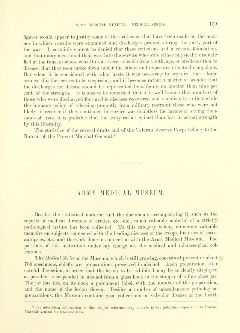 figures would appear to justify some of the criticisms that have been made on the man- ner in which recruits were examined and discharges granted during the early part of the war. It certainly cannot be denied that these criticisms had a certain foundation, and that many men found their way into the service who were either physically disquali- fied at the time, or whose constitutions were so feeble from youth, age, or predisposition to disease, that they soon broke down under the labors and exposures of actual campaigns. But when it is considered with what haste it was necessary to organize those large armies, this fact ceases to be surprising, and it becomes rather a matter of wonder that the discharges for disease should be represented by a figure no greater than nine per cent, of the strength. It is also to be remarked that it is well known that numbers of those who were discharged for curable diseases recovered and re-enlisted; so that while the humane policy of releasing promptly from military restraint those who were not likely to recover if they continued in service was doubtless the means of saving thou- sands of lives, it is probable that the army rather gained than lost in actual strength by this liberality. The statistics of the several drafts and of the Veteran Reserve Corps belong to the Bureau of the Provost Marshal General.* ARMY MEDICAL MUSEUM. Besides the statistical material and the documents accompanying it, such as the reports of medical directors of armies, etc. etc., much valuable material of a strictly pathological nature has been collected. To this category belong numerous valuable memoirs on subjects connected with the leading diseases of the troops, histories of cases, autopsies, etc., and the work clone in connection with the Army Medical Museum. The portions of this institution under my charge are the medical and microscopical col- lections. The Medical Series of the Museum, which is still growing, consists at present of about 700 specimens, chiefly wet preparations preserved in alcohol. Each preparation, after careful dissection, in order that the lesion to be exhibited may be as clearly displayed as possible, is suspended in alcohol from a glass hook in the stopper of a fine glass jar. The jar has tied on its neck a parchment label, with the number of the preparation, and the name of the lesion shown. Besides a number of miscellaneous pathological preparations, the Museum contains good collections on valvular disease of the heart, * For interesting information on this subject, reference may be made to the published reports of the Provost Marshal General for 1864 and 1865.