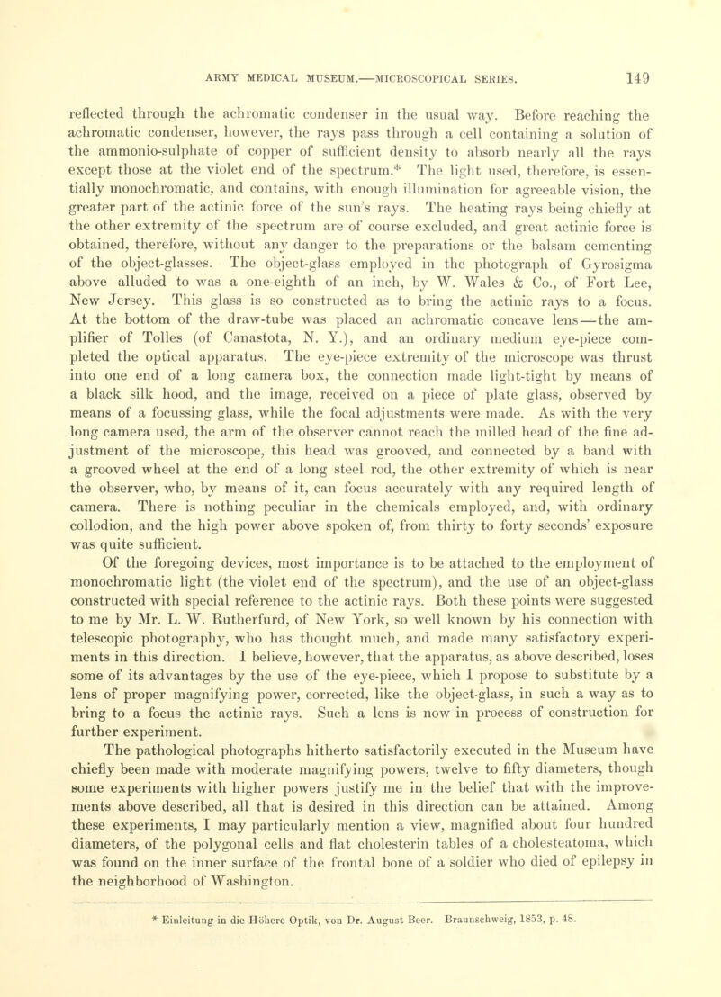 reflected through the achromatic condenser in the usual way. Before reaching the achromatic condenser, however, the rays pass through a cell containing a solution of the aramonio-sulphate of copper of sufficient density to absorb nearly all the rays except those at the violet end of the spectrum.* The light used, therefore, is essen- tially monochromatic, and contains, with enough illumination for agreeable vision, the greater part of the actinic force of the sun's rays. The heating rays being chiefly at the other extremity of the spectrum are of course excluded, and great actinic force is obtained, therefore, without any danger to the preparations or the balsam cementing of the object-glasses. The object-glass employed in the photograph of Gyrosigma above alluded to was a one-eighth of an inch, by W. Wales & Co., of Fort Lee, New Jersey. This glass is so constructed as to bring the actinic rays to a focus. At the bottom of the draw-tube was placed an achromatic concave lens—the am- plifier of Tolles (of Canastota, N. Y.), and an ordinary medium eye-piece com- pleted the optical apparatus. The eye-piece extremity of the microscope was thrust into one end of a long camera box, the connection made light-tight by means of a black silk hood, and the image, received on a piece of plate glass, observed by means of a focussing glass, while the focal adjustments were made. As with the very long camera used, the arm of the observer cannot reach the milled head of the fine ad- justment of the microscope, this head was grooved, and connected by a band with a grooved wheel at the end of a long steel rod, the other extremity of which is near the observer, who, by means of it, can focus accurately with any required length of camera. There is nothing peculiar in the chemicals employed, and, with ordinary collodion, and the high power above spoken of, from thirty to forty seconds' exposure was quite sufficient. Of the foregoing devices, most importance is to be attached to the employment of monochromatic light (the violet end of the spectrum), and the use of an object-glass constructed with special reference to the actinic rays. Both these points were suggested to me by Mr. L. W. Rutherfurd, of New York, so well known by his connection with telescopic photography, who has thought much, and made many satisfactory experi- ments in this direction. I believe, however, that the apparatus, as above described, loses some of its advantages by the use of the eye-piece, which I propose to substitute by a lens of proper magnifying power, corrected, like the object-glass, in such a way as to bring to a focus the actinic rays. Such a lens is now in process of construction for further experiment. The pathological photographs hitherto satisfactorily executed in the Museum have chiefly been made with moderate magnifying powers, twelve to fifty diameters, though some experiments with higher powers justify me in the belief that with the improve- ments above described, all that is desired in this direction can be attained. Among these experiments, I may particularly mention a view, magnified about four hundred diameters, of the polygonal cells and flat cholesterin tables of a cholesteatoma, which was found on the inner surface of the frontal bone of a soldier who died of epilepsy in the neighborhood of Washington. * Einleitung in die Hohere Optik, von Dr. August Beer. Braunschweig, 1853, p. 48.
