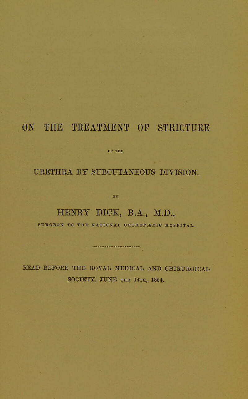 URETHRA BY SUBCUTANEOUS DIVISION. HENRY DICK, B.A., M.D., SURGEON TO THE NATIONAL ORTHOPAEDIC HOSPITAL. READ BEFORE THE ROYAL MEDICAL AND CHIRURGICAL SOCIETY, JUNE the 14th, 1864.