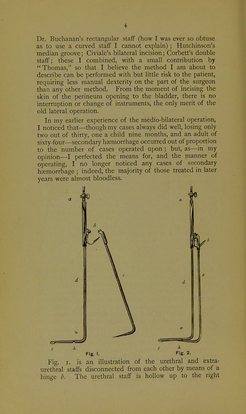 Dr. Buchanan's rectangular staff (how I was ever so obtuse as to use a curved staff I cannot explain); Hutchinson's median groove; Civiale's bilateral incision; Corbett's double staff; these I combined, with a small contribution by  Thomas, so that I believe the method I am about to describe can be performed with but little risk to the patient, requiring less manual dexterity on the part of the surgeon than any other method. From the moment of incising the skin of the perineum opening to the bladder, there is no interruption or change of instruments, the only merit of the old lateral operation. In my earlier experience of the medio-bilateral operation, I noticed that—though my cases always did well, losing only two out of thirty, one a child nine months, and an adult of sixty-four—secondary haemorrhage occurred out of proportion to the number of cases operated upon; but, as—in my opinion—I perfected the means for, and the manner of operating, I no longer noticed any cases of secondary haemorrhage ; indeed, the majority of those treated in later years were almost bloodless. 6 c h c h Fig. I. Fig- 2. Fig. i. is an illustration of the urethral and extra- urethral staffs disconnected from each other by means of a hinge b. The urethral staff is hollow up to the right