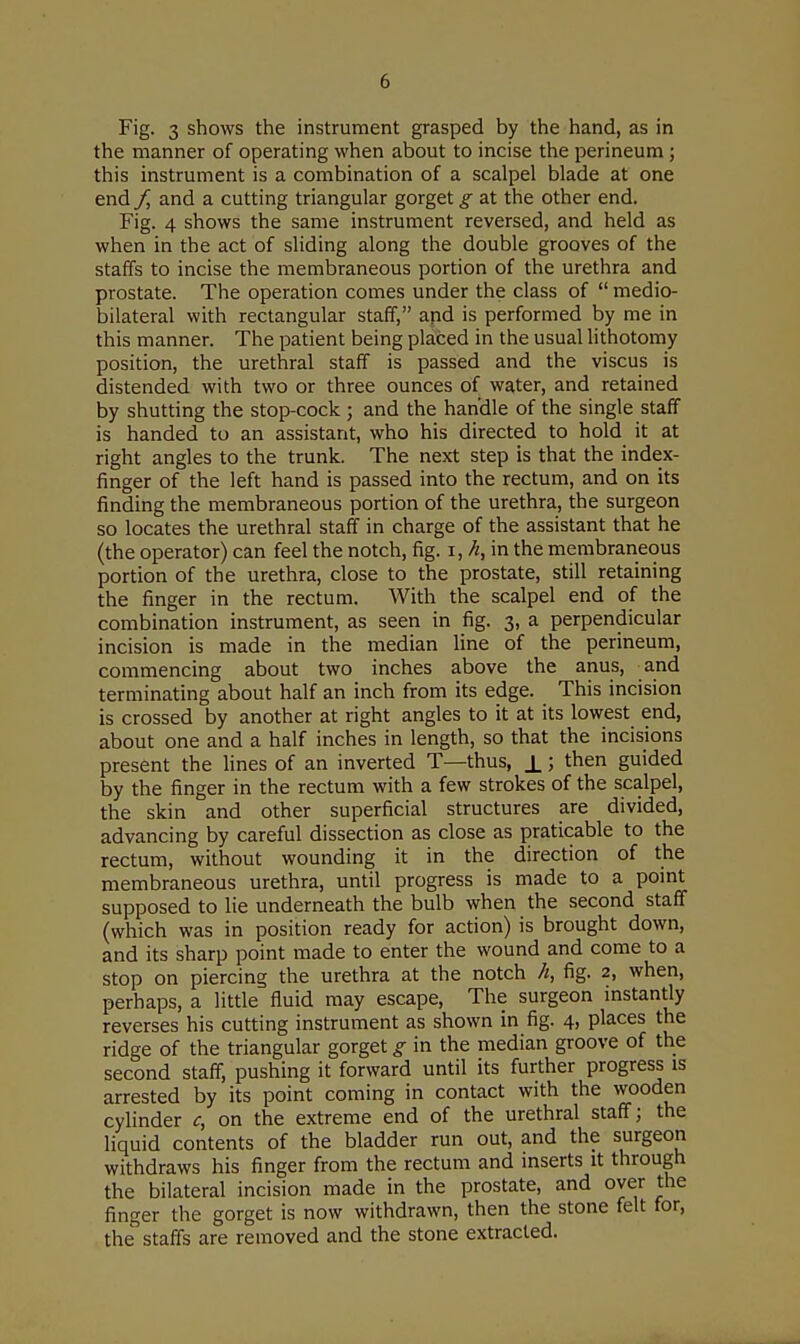 Fig. 3 shows the instrument grasped by the hand, as in the manner of operating when about to incise the perineum; this instrument is a combination of a scalpel blade at one end / and a cutting triangular gorget g at the other end. Fig. 4 shows the same instrument reversed, and held as when in the act of sliding along the double grooves of the staffs to incise the membraneous portion of the urethra and prostate. The operation comes under the class of  medio- bilateral with rectangular staff, apd is performed by me in this manner. The patient being placed in the usual lithotomy position, the urethral staff is passed and the viscus is distended with two or three ounces of water, and retained by shutting the stop-cock ; and the handle of the single staff is handed to an assistant, who his directed to hold it at right angles to the trunk. The next step is that the index- finger of the left hand is passed into the rectum, and on its finding the membraneous portion of the urethra, the surgeon so locates the urethral staff in charge of the assistant that he (the operator) can feel the notch, fig. i, h, in the membraneous portion of the urethra, close to the prostate, still retaining the finger in the rectum. With the scalpel end of the combination instrument, as seen in fig. 3, a perpendicular incision is made in the median line of the perineum, commencing about two inches above the anus, and terminating about half an inch from its edge. This incision is crossed by another at right angles to it at its lowest end, about one and a half inches in length, so that the incisions present the lines of an inverted T—thus, ±; then guided by the finger in the rectum with a few strokes of the scalpel, the skin and other superficial structures are divided, advancing by careful dissection as close as praticable to the rectum, without wounding it in the direction of the membraneous urethra, until progress is made to a point supposed to lie underneath the bulb when the second staff (which was in position ready for action) is brought down, and its sharp point made to enter the wound and come to a stop on piercing the urethra at the notch h, fig. 2, when, perhaps, a little fluid may escape, The surgeon instantly reverses his cutting instrument as shown in fig. 4, places the ridge of the triangular gorget g in the median groove of the second staff, pushing it forward until its further progress is arrested by its point coming in contact with the wooden cylinder c, on the extreme end of the urethral staff; the liquid contents of the bladder run out, and the surgeon withdraws his finger from the rectum and inserts it through the bilateral incision made in the prostate, and over the finger the gorget is now withdrawn, then the stone felt for, the staffs are removed and the stone extracted.