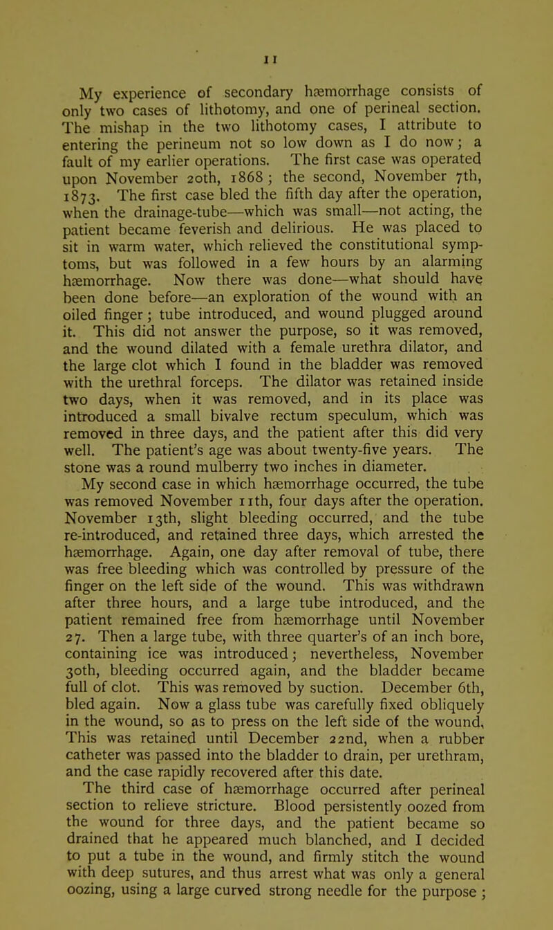 My experience of secondary haemorrhage consists of only two cases of lithotomy, and one of perineal section. The mishap in the two lithotomy cases, I attribute to entering the perineum not so low down as I do now; a fault of my earlier operations. The first case was operated upon November 20th, 1868 ; the second, November 7th, 1873. The first case bled the fifth day after the operation, when the drainage-tube—which was small—not acting, the patient became feverish and delirious. He was placed to sit in warm water, which relieved the constitutional symp- toms, but was followed in a few hours by an alarming haemorrhage. Now there was done—what should have been done before—an exploration of the wound with an oiled finger; tube introduced, and wound plugged around it. This did not answer the purpose, so it was removed, and the wound dilated with a female urethra dilator, and the large clot which I found in the bladder was removed with the urethral forceps. The dilator was retained inside two days, when it was removed, and in its place was introduced a small bivalve rectum speculum, which was removed in three days, and the patient after this did very well. The patient's age was about twenty-five years. The stone was a round mulberry two inches in diameter. My second case in which haemorrhage occurred, the tube was removed November nth, four days after the operation. November 13th, slight bleeding occurred, and the tube re-introduced, and retained three days, which arrested the haemorrhage. Again, one day after removal of tube, there was free bleeding which was controlled by pressure of the finger on the left side of the wound. This was withdrawn after three hours, and a large tube introduced, and the patient remained free from haemorrhage until November 27. Then a large tube, with three quarter's of an inch bore, containing ice was introduced; nevertheless, November 30th, bleeding occurred again, and the bladder became full of clot. This was removed by suction. December 6th, bled again. Now a glass tube was carefully fixed obliquely in the wound, so as to press on the left side of the wound, This was retained until December 22nd, when a rubber catheter was passed into the bladder to drain, per urethram, and the case rapidly recovered after this date. The third case of haemorrhage occurred after perineal section to relieve stricture. Blood persistently oozed from the wound for three days, and the patient became so drained that he appeared much blanched, and I decided to put a tube in the wound, and firmly stitch the wound with deep sutures, and thus arrest what was only a general oozing, using a large curved strong needle for the purpose ;