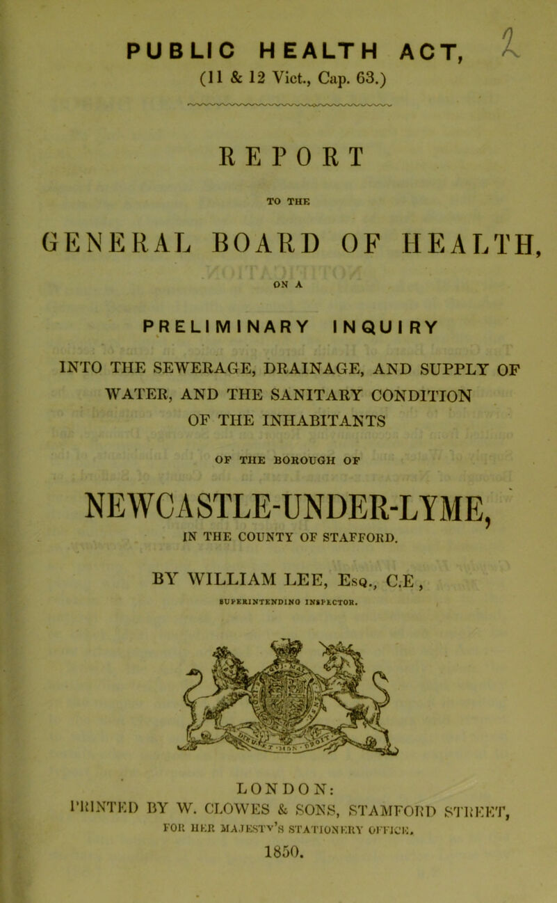 PUBLIC HEALTH ACT, (11 & 12 Viet., Cap. 63.) REPORT TO THE GENERAL BOARD OF HEALTH, ON A PRELIMINARY INQUIRY INTO THE SEWERAGE, DRAINAGE, AND SUPPLY OF WATER, AND THE SANITARY CONDITION OF THE INHABITANTS OF THE BOROUGH OF NEWCASTLE-UNDER-LYME, IN THE COUNTY OF STAFFORD. BY WILLIAM LEE, Esq., C.E , SUPERINTENDING INSPECTOR. LONDON: PRINTED BY W. CLOWES & SONS, STAMFORD STREET, FOR HER MAJESTY’S STATIONERY OFFICE, 1850.