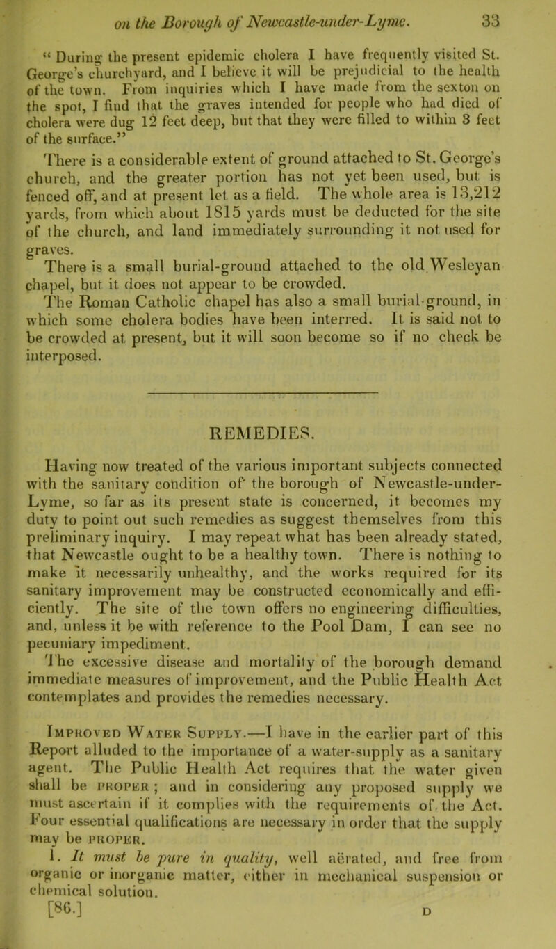 “ During the present epidemic cholera I have frequently visited St. George’s churchyard, and 1 believe it will be prejudicial to the health of the town. From inquiries which I have made from the sexton on the spot, I find that the graves intended for people who had died of cholera were dug 12 feet deep, but that they were filled to within 3 feet of the surface.” There is a considerable extent of ground attached to St. George’s church, and the greater portion has not yet been used, but is fenced off, and at present let as a field. The whole area is 13,212 yards, from which about 1815 yards must be deducted for the site of the church, and land immediately surrounding it not used for graves. There is a small burial-ground attached to the old Wesleyan chapel, but it does not appear to be crowded. The Roman Catholic chapel has also a small burial-ground, in which some cholera bodies have been interred. It is said not to be crowded at, present, but it will soon become so if no check be interposed. REMEDIES. Having now treated of the various important subjects connected with the sanitary condition of' the borough of Newcastle-under- Lyme, so far as its present state is concerned, it becomes my duty to point, out such remedies as suggest themselves from this preliminary inquiry. I may repeat what has been already stated, that Newcastle ought to be a healthy town. There is nothing to make it necessarily unhealthy, and the works required for its sanitary improvement may be constructed economically and effi- ciently. The site of the town offers no engineering difficulties, and, unless it be with reference to the Pool Dam, I can see no pecuniary impediment. 'File excessive disease and mortality of the borough demand immediate measures of improvement, and the Public Health Act contemplates and provides the remedies necessary. Improved Water Supply.—I have in the earlier part of this Report alluded to the importance of a water-supply as a sanitary agent. The Public Health Act requires that the water given shall be proper ; and in considering any proposed supply we must ascertain if it complies with the requirements of. the Act. Pour essential qualifications are necessary in order that the supply may be proper. 1. It must be pure in quality, well aerated, and free from organic or inorganic matter, either in mechanical suspension or chemical solution. [86.] D