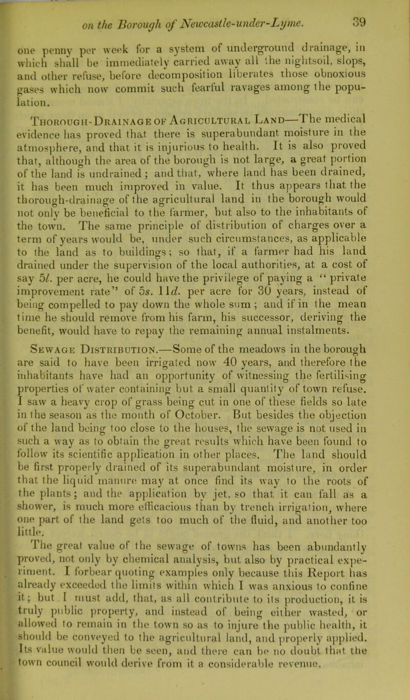 one penny per week for a system of underground drainage, in which shall be immediately carried away all the nightsoil, slops, and other refuse, before decomposition liberates those obnoxious gases which now commit such feartul ravages among the popu- lation. Thorough-Drainage of Agricultural Land—The medical evidence has proved that there is superabundant moisture in the atmosphere, and that it is injurious to health. It is also proved that, although the area of the borough is not large, a great portion of the land is undrained; and that, where land has been drained, it has been much improved in value. It thus appears that the thorough-drainage of the agricultural land in the borough would not only be beneficial to the farmer, but also to the inhabitants of the town. The same principle of distribution of charges over a term of years would be, under such circumstances, as applicable to the land as to buildings; so that, if a farmer had his land drained under the supervision of the local authorities, at a cost of say 51. per acre, he could have the privilege of paying a “ private improvement rate” of 5s. 11c?. per acre for 30 years, instead of being compelled to pay down the whole sum ; and if in the mean time he should remove from his farm, his successor, deriving the benefit, would have to repay the remaining annual instalments. Sewage Distribution.—Some of the meadows in the borough are said to have been irrigated now 40 years, and therefore the inhabitants have had an opportunity of witnessing the fertilising properties of water containing but a small quantity of town refuse. I saw a heavy crop of grass being cut in one of these fields so late in the season as the month of October. But besides the objection of the land being too close to the houses, the sewage is not used in such a way as to obtain the great results which have been found to follow its scientific application in other places. The land should be first properly drained of its superabundant moisture, in order that the liquid manure may at once find its way to the roots of the plants; and the application by jet, so that it can fall as a shower, is much more efficacious than by trench irrigation, where one part of the land gets too much of the fluid, and another too little. The great value of the sewage of towns has been abundantly proved, not only by chemical analysis, but also by practical expe- riment. I forbear quoting examples only because this Report has already exceeded the limits within which I was anxious to confine it; but I must add, that, as all contribute to its production, it is truly public property, and instead of being either wasted, or allowed to remain in the town so as to injure the public health, it should be conveyed to the agricultural land, and properly applied. Its value would then be seen, and there can be no doubt that tbe town council would derive from it a considerable revenue.