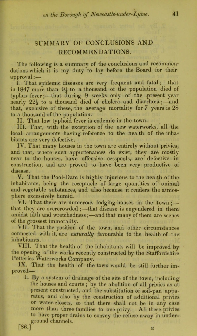 SUMMARY OF CONCLUSIONS AND RECOMMENDATIONS. Tile following is a summary of the conclusions and recommen- dations which it is my duty to lay before the Board for their approval:— I. That epidemic diseases are very frequent and fatal;—that in 1847 more than 9^ to a thousand of the population died of typhus fever;—that during 9 weeks only of the present year nearly 22£ to a thousand died of cholera and diarrhoea;—and that, exclusive of these, the average mortality for 7 years is 28 to a thousand of the population. II. That low typhoid fever is endemic in the town. III. That, with the exception of the new waterworks, all the local arrangements having reference to the health of the inha- bitants are very defective. IV. That many houses in the town are entirely without privies, and that, where such appurtenances do exist, they are mostly near to the houses, have offensive cesspools, are defective in construction, and are proved to have been very productive of disease. V. That the Pool-Dam is highly injurious to the health of the inhabitants, being the receptacle of large quantities of animal and vegetable substances, and also because it renders the atmos- phere excessively humid. VI. That there are numerous lodging-houses in the town;— that they are overcrowded ;—that disease is engendered in them amidst filth and wretchedness ;—and that many of them are scenes of the grossest immorality. VII. That the position of the town, and other circumstances connected with it, are naturally favourable to the health of the inhabitants. VIII. That the health of the inhabitants will be improved by the opening of the works recently constructed by the Staffordshire Potteries Waterworks Company. IX. That the health of the town would be still further im- proved— 1. By a system of drainage of the site of the town, including the houses and courts; by the abolition of all privies as at present constructed, and the substitution of soil-pan appa- ratus, and also by the construction of additional privies or water-closets, so that there shall not be in any case more than three families to one privy. All these privies to have proper drains to convey the refuse away in under- ground channels. [86.] E