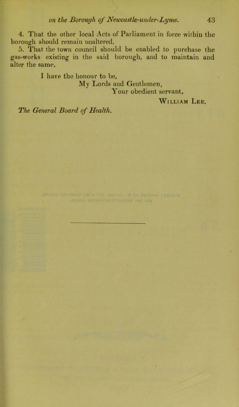 4. That the other local Acts of Parliament in force within the borough should remain unaltered. 5. That the town council should be enabled to purchase the gas-works existing in the said borough, and to maintain and alter the same. I have the honour to be. My Lords and Gentlemen, Your obedient servant, William Lee. The General Board of Health.