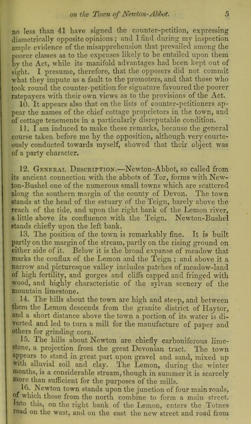 no less than 41 have signed the counter-petition, expressing diametrically opposite opinions ; and I find during my inspection ample evidence of the misapprehension that prevailed among the poorer classes as to the expenses likely to be entailed upon them by the Act, while its manifold advantages had been kept out of sight. I presume, therefore, that the opposers did not commit what they impute as a fault to the promoters, and that those who took round the counter-petition for signature favoured the poorer ratepayers with their own views as to the provisions of the Act. 10. It appears also that on the lists of counter-petitioners ap- pear the names of the chief cottage proprietors in the town, and of cottage tenements in a particularly disreputable condition. 11. I am induced to make these remarks, because the general course taken before me by the opposition, although very courte- ously conducted towards myself, showed that their object was of a party character. 12. General Description.—Newton-Abbot, so called from its ancient connection with the abbots of Tor, forms with New- ton-Bushel one of the numerous small towns which are scattered along the southern margin of the county of Devon. The town stands at the head of the estuary of the Teign, barely above the reach of the tide, and upon the right bank of the Lemon river, a little above its confluence with the Teign. Newton-Bushel stands chiefly upon the left bank. 13. The position of the town is remarkably fine. It is built partly on the margin of the stream, partly on the rising ground on either side of it. Below it is the broad expanse of meadow that marks the conflux of the Lemon and the Teign ; and above it a narrow and picturesque valley includes patches of meadow-land of high fertility, and gorges and cliffs capped and fringed with wood, and highly characteristic of the sylvan scenery of the mountain limestone. 14. The hills about the town are high and steep, and between them the Lemon descends from the granite district of Haytor, and a short distance above the town a portion of its water is di- verted and led to turn a mill for the manufacture of paper and others for grinding corn. 15. The hills about Newton are chiefly carboniferous lime- stone, a projection from the great Devonian tract. The town appears to stand in great part upon gravel and sand, mixed up with alluvial soil and clay. The Lemon, during the winter months, is a considerable stream, though in summer it is scarcely more than sufficient for the purposes of the mills. 1G. Newton town stands upon the junction of four main roads, of which those from the north combine to form a main street. Into this, on the right bank of the Lemon, enters the Totnes road on the west, and on the east the new street and road from