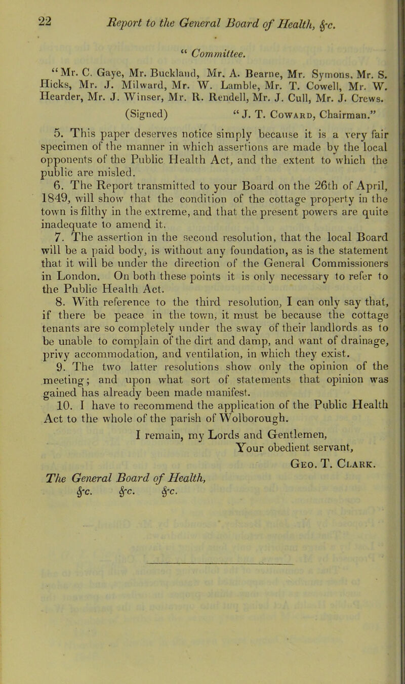 “ Committee. “ Mr. C. Gaye, Mr. Bucklaiid, Mr. A. Bearne, Mr. Symons, Mr. S. Hicks, Mr. J. Milward, Mr. W. Lamble, Mr. T. Cowell, Mr. W. Ilearder, Mr. J. Winser, Mr. R. Rendell, Mr. J. Cull, Mr. J. Crews. (Signed) “ J. T. Coward, Chairman.” 5. This paper deserves notice simply because it is a very fair specimen of the manner in which assertions are made by the local opponents of the Public Health Act, and the extent to which the public are misled. 6. The Report transmitted to your Board on the 26th of April, 1849, will show that the condition of the cottage property in the town is filthy in the extreme, and that the present powers are quite inadequate to amend it. 7. The assertion in the second resolution, that the local Board will be a paid body, is without any foundation, as is the statement that it will be under the direction of the General Commissioners in London. On both these points it is only necessary to refer to the Public Health Act. 8. With reference to the third resolution, I can only say that, if there be peace in the town, it must be because the cottage tenants are so completely under the sway of their landlords as to be unable to complain of the dirt and damp, and want of drainage, privy accommodation, and ventilation, in which they exist. 9. The two latter resolutions show only the opinion of the meeting; and upon what sort of statements that opinion was gained has already been made manifest. 10. I have to recommend the application of the Public Health Act to the whole of the parish of Wolborough. I remain, my Lords and Gentlemen, Your obedient servant. Geo. T. Clark. The General Board of Health, SfC. Sfc. Sfc.