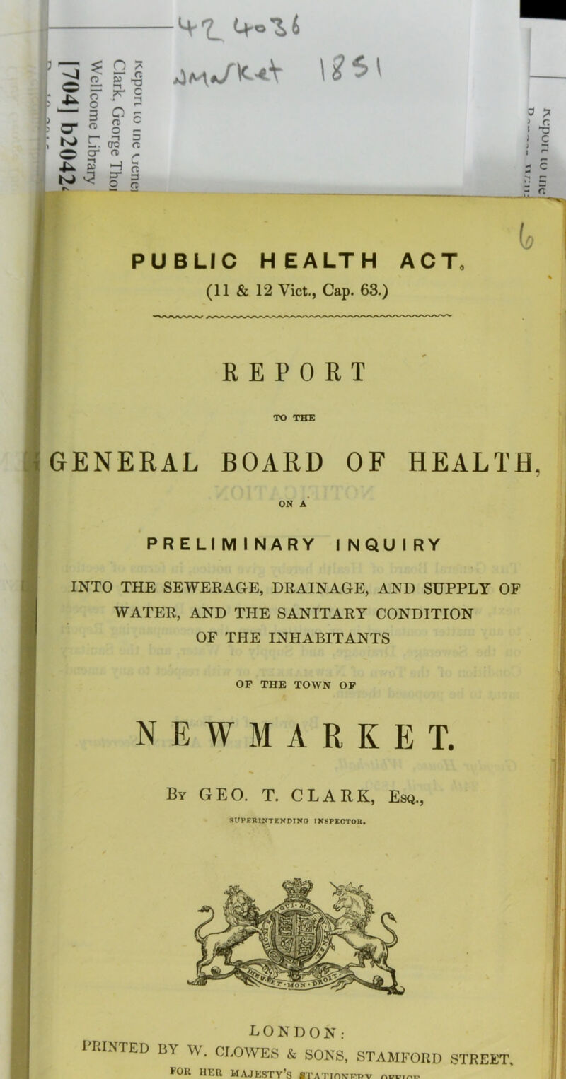 4^ g ^ - ““ 3 -H-t O n C O’ ^ o ^ (r5 n * cr <Ti - Id c Jik. S - f ' f. 5^ 3 ft PUBLIC HEALTH ACT* io REPORT TO THE GENERAL BOARD OF HEALTH. ON A PRELIMINARY INQUIRY INTO THE SEWERAGE, DRAINAGE, AND SUPPLY OF WATER, AND THE SANITARY CONDITION OF THE INHABITANTS OF THE TOWN OP NEWMARKET. By geo. T. CLARK, Esq., SirpERIJfTENDmO INSPKCTOE. LONDON: 1 RINTED BY W. CLOWES & SONS, STAMFORD STREET, for her majesty’s BTATTOMi.'pv ^•11 m ijodrjM