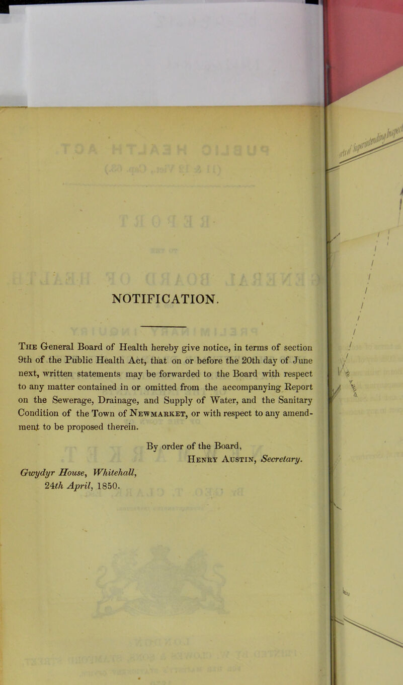 NOTIFICATION. The General Board of Health hereby give notice, in terms of section 9th of the Public Health Act, that on or before the 20th day of June next, written statements may be forwarded to the Board with respect to any matter contained in or omitted from the accompanying Report on the Sewerage, Drainage, and Supply of Water, and the Sanitary Condition of the Town of Newmarket, or with respect to any amend- ment to be proposed therein. By order of the Board, Henry Austin, Secretary. Gwydyr House,, Whitehall, 24th April, 1850.