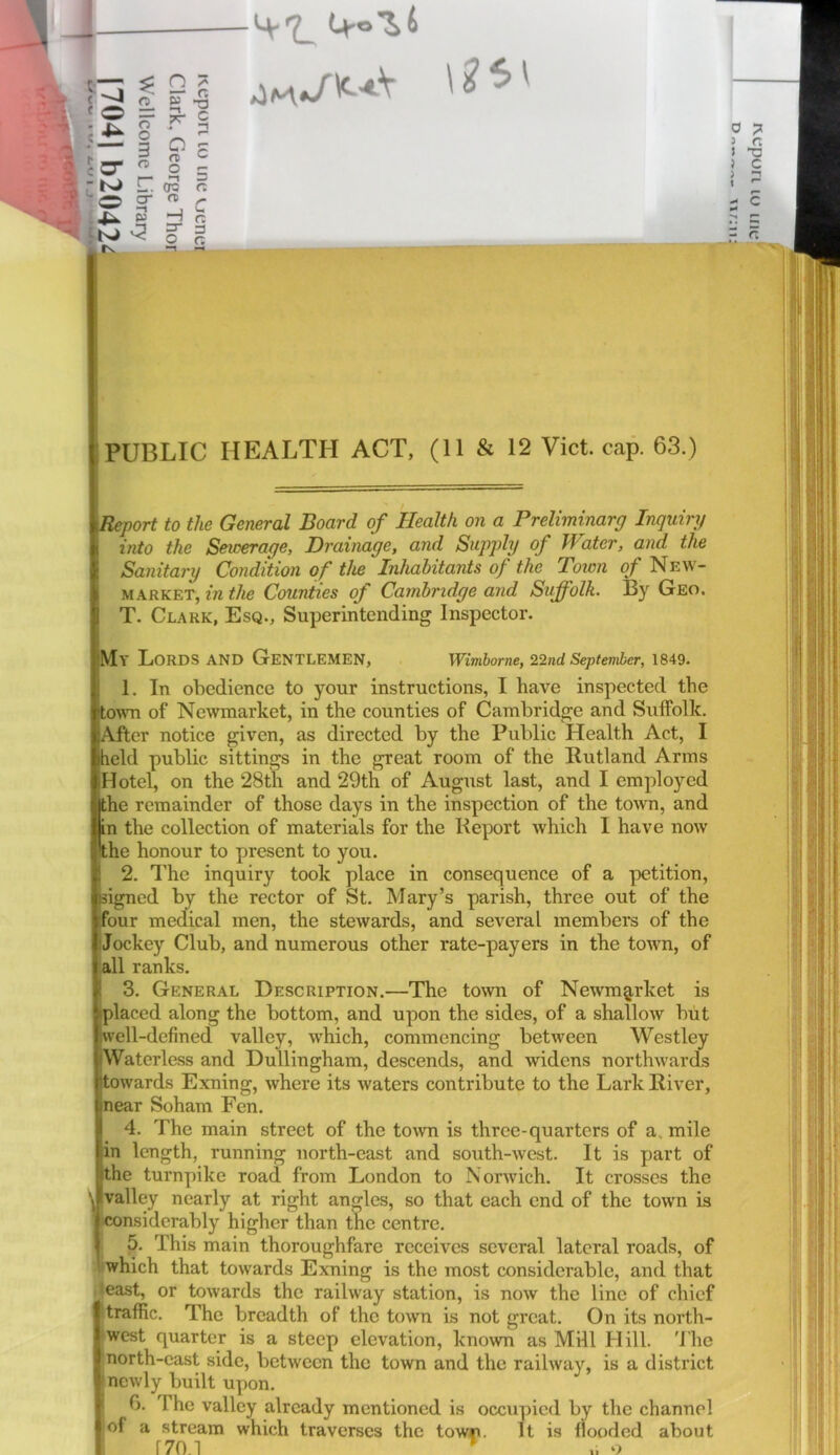 Ur°Z(> 0 ? J r. i T3 } C > ”1 r i-. oa ft H ^ 3 G ~ t>J i-. oa ft - ft PUBLIC HEALTH ACT, (11 & 12 Viet. cap. 63.) Report to the General Board of Health on a Preliminarg Inquiry into the Seioerage, Drainage, and Supply of Water, and the Sanitary Condition of the Inhabitants of the Town of New- market, in the Counties of Cambridge and Suffolk. By Geo. T. Clark, Esq., Superintending Inspector. My Lords and Gentlemen, Wimborne, 22nd September, 1849. 1. In obedience to your instructions, I have inspected the town of Newmarket, in the counties of Cambridge and Suffolk. After notice given, as directed by the Public Health Act, I held public sittings in the great room of the Rutland Arms Hotel, on the 28th and 29th of August last, and I employed jthe remainder of those days in the inspection of the toivn, and in the collection of materials for the Report which I have now the honour to present to you. ! 2. The inquiry took place in consequence of a petition, signed by the rector of St. Mary’s parish, three out of the four medical men, the stewards, and several members of the Jockey Club, and numerous other rate-payers in the town, of a11 ranks. i 3. General Description.—The town of Newmg,rket is placed along the bottom, and upon the sides, of a shallow but well-defined valley, which, commencing between Westley [Waterless and Dullingham, descends, and widens northwards towards Exning, where its waters contribute to the Lark River, near Soham Fen. 4. The main street of the town is three-quarters of a, mile in length, running north-east and south-west. It is part of the turnpike road from London to Norwich. It crosses the \ Ivalley nearly at right angles, so that each end of the town is ^considerably higher than the centre. 5. This main thoroughfare receives several lateral roads, of which that towards Exning is the most considerable, and that Jeast, or towards the railway station, is now the line of chief itraffic. The breadth of the town is not great. On its north- twest quarter is a steep elevation, known as Mill Hill. 'J’he north-east side, between the town and the railway, is a district ' newly built upon. 0. The valley already mentioned is occupied by the channel iof a stream which traverses the towr. It is flooded about r 170.1