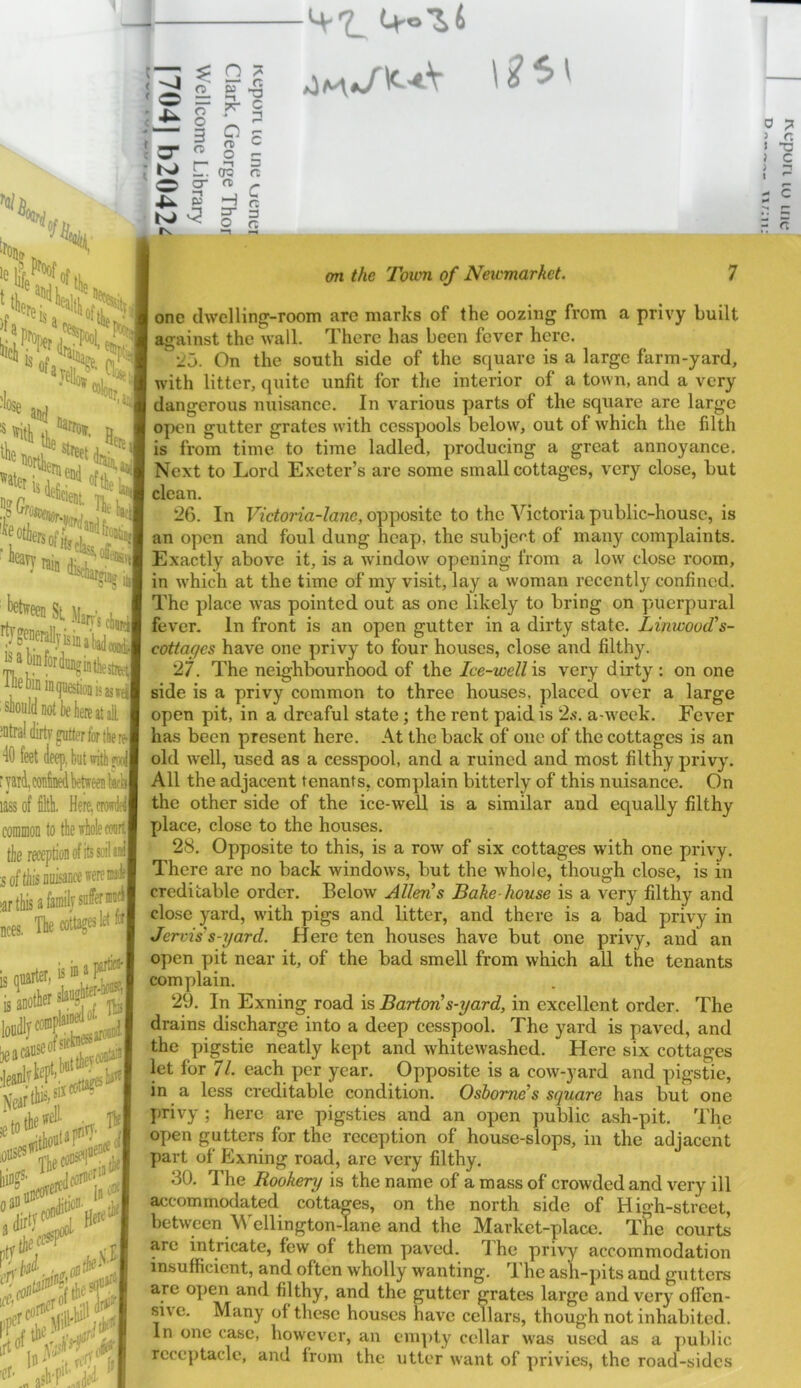 1^: 55r,j ”“'t4|*>«fti« leiti '^t’feen Si \hn\ i, j '!fgf«®llfii'i,,yj “»l»f«(lii.gi,fte3 ■iDeoin inijiiestioBisjjn'- should not be here at al ] ;utra! dirty ^tter for tbeJ 40 feet deepiut ffiw| ■yard, conW between Iwhl * . lass of filth. Here, crowded coniiDon to the whole conrl sof^is nuisance were nodfl >ar this a family The cottages let w| nces, is ffl a heacaO' SSsp bingS' oao 1C4.5 ,rtO‘,^ Vjjiiry'. It'd jt ycO,' (j asb/j^ < o = 8 1 -r i n B3 2 O fS Se bJ ^ P ^ fgMg J one dwelHno^-rooin arc marks of the oozing from a privy built against the wall. There has been fever here. 25. On the south side of the square is a large farm-yard, with litter, quite unfit for the interior of a town, and a very dangerous nuisance. In various parts of the square are large open gutter grates with cesspools below, out of which the filth is from time to time ladled, producing a great annoyance. Next to Lord Exeter’s are some small cottages, very close, but clean. ' 26. In Victoria-lane, opposite to the Victoria public-house, is an open and foul dung heap, the subjef't of many complaints. Exactly above it, is a window opening from a low close room, in which at the time of my visit, lay a woman recently confined. The place was pointed out as one likely to bring on puerpural fever. In front is an open gutter in a dirty state. Linwood's- cottaffcs have one privy to four houses, close and filthy. 27. The neighbourhood of the Ice-well '\s very dirty : on one side is a privy common to three houses, placed over a large open pit, in a dreaful state; the rent paid is 2.s. a-wcek. Fever has been present here. At the back of one of the cottages is an old well, used as a cesspool, and a ruined and most filthy privy. All the adjacent tenants, complain bitterly of this nuisance. On the other side of the ice-well is a similar and equally filthy place, close to the houses. 28. Opposite to this, is a row of six cottages with one privy. There are no back windows, bnt the whole, though close, is in creditable order. Below Allens Bake house is a very filthy and close yard, with pigs and litter, and there is a bad privy in Jervis's-yard. Here ten houses have but one privy, and an open pit near it, of the bad smell from which all the tenants complain. drains discharge into a deep cesspool. The yard is paved, and the pigstie neatly kept and whitewashed. Here six cottages let for 71. each per year. Opposite is a cow-yard and pigstie, in a less creditable condition. Osborne’s square has but one privy ; here are pigsties and an open public ash-pit. The open gutters for the reception of house-slops, in the adjacent part of Exning road, are very filthy. 30. The Rookery is the name of a mass of crowded and very ill accommodated cottages, on the north side of High-street, between Wellington-lane and the Market-yjlace. Tlie courts are intricate, few of them paved. The privy accommodation insufficient, and often wholly wanting. The asli-pits and gutters are open and filthy, and the gutter grates large and very offen- sive. Many of these houses have cellars, though not inhabited. In one case, however, an em])ty cellar was used as a public receptacle, and from the utter want of privies, the road-sides