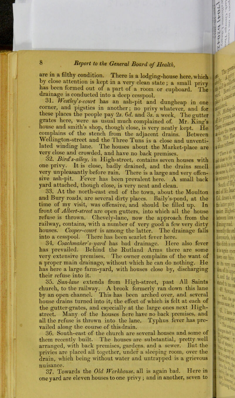 are in a filthy condition. There is a lodging-house here, which i by close attention is kept in a very clean state; a small privy has been formed out of a part of a room or cupboard. The drainage is conducted into a deep cesspool. 31. Westlef s-court has an ash-pit and dungheap in one corner, and pigsties in another; no privy whatever, and for these places the people pay 2s. 6c?. and 3s. a week. The gutter grates here, were as usual much complained of. Mr. King’s house and smith’s shop, though close, is very neatly kept. He complains of the stench from the adjacent drains. Between Wellington-street and the Three Tuns is a close and unventi- lated winding lane. The houses about the Market-place are very close and crowded, and have no back premises. 32. Bird!s-alley, in High-street, contains seven houses with one privy. It is close, badly drained, and the drains smell very unpleasantly before rain. There is a large and very offen- sive ash-pit. Fever has been prevalent here. A small back yard attached, though close, is very neat and clean. 33. At the north-east end of the town, about the Moulton and Bury roads, are several dirty places. Baily’s-pond, at the time of my visit, was offensive, and should be filled up. In front of Albert-street are open gutters, into which all the house refuse is thrown. Chevely-lane, now the approach from the railway, contains, with a number of very good a few very dirty houses. Cooper-court is among the latter. The drainage falls into a cesspool. T here has been scarlet fever here. 34. Coachmaker s-yard has bad drainage. Here also fever has prevailed. Behind the Rutland Arms there are some very extensive premises. The owner complains of the want of a proper main drainage, without which he can do nothing. He has here a large farm-yard, with houses close by, discharging their refuse into it. 35. Sun-lane extends from High-street, past All Saints church, to the railway. A brook formerly ran down this lane by an open channel. This has been arched over, and several house drains turned into it, the effect of wFich is felt at each of the gutter-grates, and especially at the large ones next High- street. Many of the houses here have no back premises, and all the refuse is thrown into the lane. Typhus fever has pre- vailed along the course of this drain. 36. South-east of the church are several houses and some of them recently built. The houses are substantial, pretty well arranged, with back premises, gardens, and a sewer. But the privies are placed all together, under a sleeping room, over the drain, which being without water and untrapped is a grievous nuisance. 37. Towards the Old Workhouse, all is again bad. Here in one yard are eleven houses to one privy; and in another, seven to ieeilreiiielyFJ| South of Hi?' ColAusooVt the latter prin Bidet Highrst between luies' Eminjrai fe ditch is COT hisasinopeii town can have ® its very cen appe '«1 PoiUssiaKjdj 1 haven roport %,a “The 9ai the ''■eihe “n'S;: