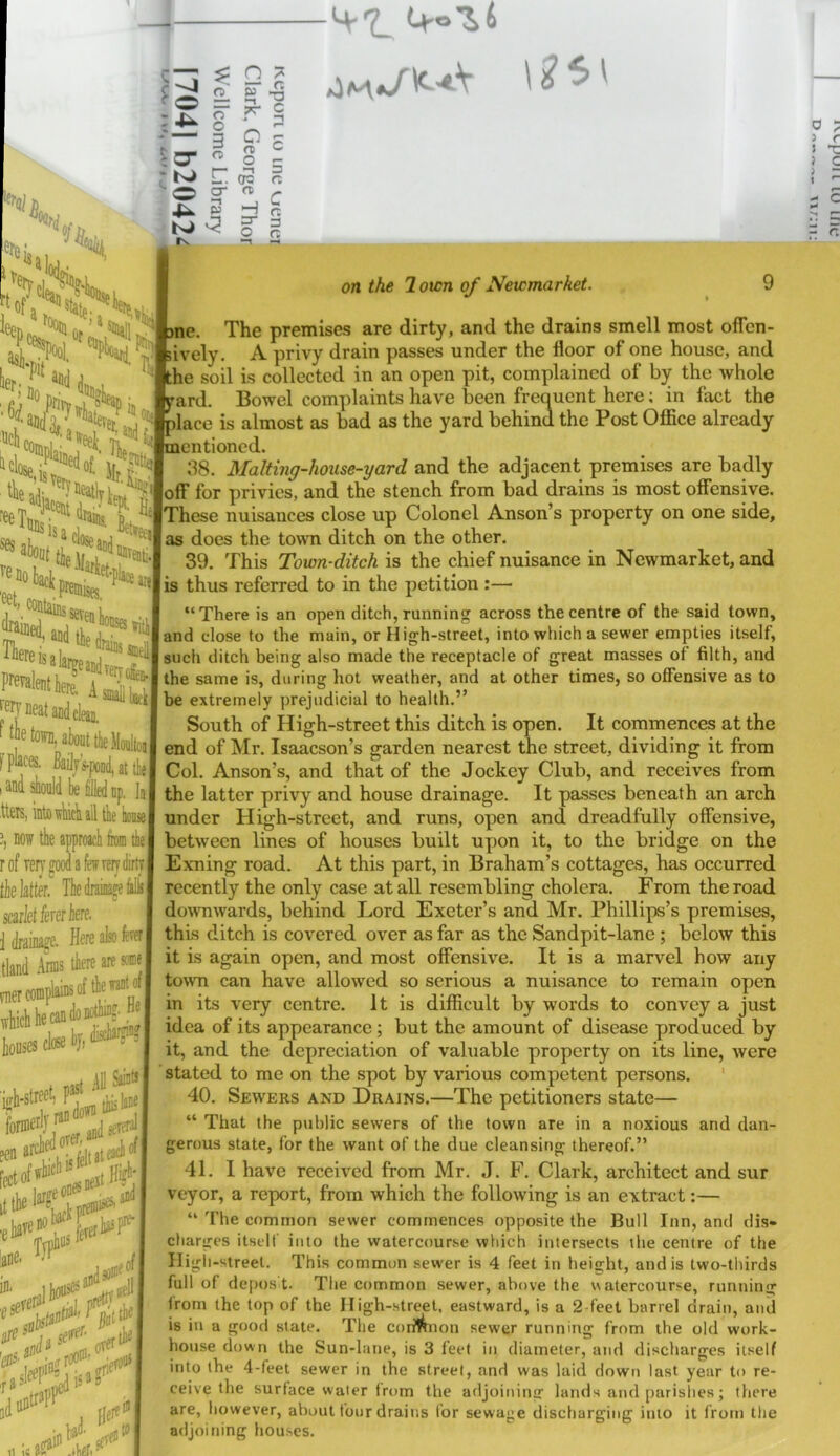 •/#, we f4\^< s «*, dean. Swat the Moaltoi: ys-pond, at the] he filled np, la; icli ail the hoaie iproach ko the la few Terr dirt? he drainaje fills C re aresoneL the want off a;.. hJ iSainU [hiilaiis sererai each of If of I on the 2 own of Newmarket. , 9 le. The premises are dirty, and the drains smell most ofTcn- lively. A privy drain passes under the floor of one house, and he soil is collected in an open pit, complained of by the whole 'ard. Bowel complaints have been frequent here; in fact the dace is almost as bad as the yard behind the Post Office already lentioncd. 38. Malting-house-yard and the adjacent premises are badly lolf for privies, and the stench from bad drains is most offensive. [These nuisances close up Colonel Anson’s property on one side, as does the town ditch on the other. 39. This Town-ditch is the chief nuisance in Newmarket, and [is thus referred to in the petition :— “There is an open ditch, running across the centre of the said town, and close to the main, or High-street, into which a sewer empties itself, such ditch being also made the receptacle of great masses of filth, and the same is, during hot weather, and at other times, so offensive as to be extremely prejudicial to health.” South of High-street this ditch is open. It commences at the end of Mr. Isaacson’s garden nearest the street, dividing it from Col. Anson’s, and that of the Jockey Club, and receives from the latter privy and house drainage. It passes beneath an arch under High-street, and runs, open and dreadfully offensive, between lines of houses built upon it, to the bridge on the Exning road. At this part, in Braham’s cottages, has occurred recently the only case at all resembling cholera. From the road downwards, behind Lord Exeter’s and Mr. Phillips’s premises, this ditch is covered over as far as the Sandpit-lane ; below this it is again open, and most offensive. It is a marvel how any town can have allowed so serious a nuisance to remain open in its very centre. It is difficult by words to convey a just idea of its appearance; but the amount of disease produced by it, and the depreciation of valuable property on its line, were stated to me on the spot by various competent persons. ' 40. Sewers and Drains.—The petitioners state— “ That the public sewers of the town are in a noxious and dan- gerous state, for the want of the due cleansing thereof.” 41. I have received from Mr. J. F. Clark, architect and sur veyor, a report, from which the following is an extract:— “ The common sewer commences opposite the Bull Inn, and dis- charges itself into the watercourse which intersects the centre of the High-street. This common sewer is 4 feet in height, and is two-thirds full of depos t. The common sewer, above the watercourse, running from the top of the Iligh-.street, eastward, is a 2-feet barrel drain, and is in a good state. The corMnon sewer running from the old work- house down the Sun-lane, is 3 feet in diameter, and discharges itself into the 4-feet sewer in the street, and was laid down last year to re- ceive the surface water from the adjoining lands and parishes; there are, however, about four drains for sewage discharging into it from the adjoining houses.