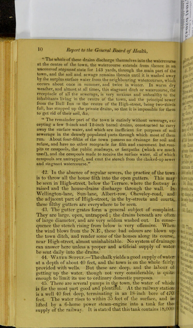 r} 10 Report to the General Board of Health, “ The whole of these drains discharge themselves into the watercourse at the centre of the town, the watercourse extends from thence in an uncovered stagnant state for 143 yards, through the main part of the town, and the soil and sewage remains therein until it is washed away by the surplus surface water from the neighbouring watercourses, which occurs about once in summer, and twice in winter. In warm dry weather, and almost at all limes, this stagnant ditch or watercourse, the receptacle of all the sewerage, is very noxious and unhealthy to the inhabitants living in the centre of the town, and the principal sewer from the Bull Inn to the centre of the High-street, being two-thirds full, has stopped up the private drains, so that it is impossible for them to get rid of their soil, &c. “ The remainder part of the town is entirely without sewerage, ex- cepting a few 9-inch and 12-inch barrel drains, constructed to carry away the surface water, and which are inefficient for purposes of soil sewerage in the densely populated parts through which most of them, run. About four-fifths of the town possess no drainage for soil and . refuse, and have no other receptacle for filth and excrement but poil- pits or cesspools, the public roadways, or footpaths (which are much. used), and the cesspools made to receive the surface water, all of which i cesspools are untrapped, and emit the stench from the choked-up sewer and stagnant watercourse.” I it ^ lA iP jflsoniep^f irisi 0) IS. One 42. In the absence of regular sewers, the practice of the town i is to throw all the house filth into the open gutters. T his may' be seen in High-street, below the Terrace, where the footway is> j raised, and the house-drains discharge through the wall. In i' Wellington-lane, Sun-lane, Albert-row, Oheveley-road, andlj the adjacent part of High-street, in the by-streets and courts,, these filthy gutters are everywhere to be seen. 43. The gutter grates form a general subject of complaint. They are large, open, untrapped ; the drains beneath are often. I of large diameter, and are very seldom washed out. In conse-- quence the stench rising from below is very offensive. When.] the wind blows from the N.E., these bad odours are blomi upq the town ditch, and render some of the houses along its course,. near High-street, almost uninhabitable. No system of drainage ;| can answer here unless a proper and artificial supply of water: be sent daily into the drains. 44. Water Supply.—The chalk yields a good supply of waterr at a depth of about 40 feet, and the town is on the whole fairly, provided with wells. But these are deep, and the labour oil getting up the water, though not very considerable, is quite enough to limit its use to ordinary domestic purposes. 45. There are several pumps in tlm town, the water of which is for the most part good and plentiful. At the railway station’ is a well 40 feet deep, terminating in an 18-inch bore of 470' feet. The water rises to within 35 feet of the surface, and is lifted by a 6-horse power steam-engine into a tank for the supply of the railway. It is stated that this tank contains 18,000 il 49. Ligh ffirate &ai 1 Maij's priskpaT uiDlains ll televjaga oO. Bibi, jjoniids; twi lyciapelii ■ieoDlybiiri Loc.ti . 52. There f'lucli i' iVaii ‘tare ■'*rc fan, '*fai