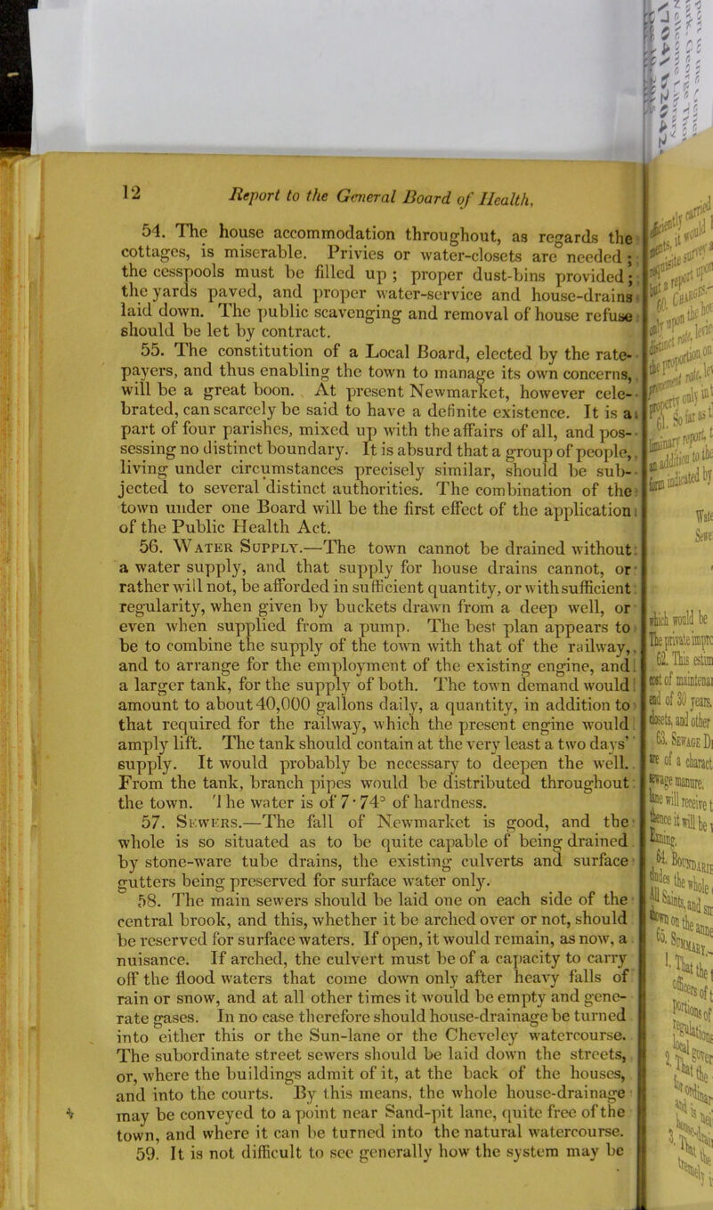 54. The house accommodation throughout, as regards the’ cottages, is miserable. Privies or water-closets are needed ; the cesspools must be filled up ; proper dust-bins provided;. the yards paved, and proper water-service and house-drainsiS laid down. The public scavenging and removal of house refuses should be let by contract, 55. The constitution of a Local Board, elected by the rate- payers, and thus enabling the town to manage its own concerns,,; will be a great boon. , At present Newmarket, however cele--i brated, can scarcely be said to have a definite existence. It is ai; part of four parishes, mixed up with the affairs of all, and pos--' sessing no distinct boundary. It is absurd that a group of people,. ‘ living under circumstances precisely similar, should be sub-- jected to several distinct authorities. The combination of thei town under one Board will be the first effect of the application i of the Public Health Act. 56. Water Supply.—The town cannot be drained without, a water supply, and that supply for house drains cannot, or- rather will not, be afforded in sufficient quantity, or with sufficient regularity, when given by buckets drawn from a deep well, or ■ even when supplied from a pump. The best plan appears to ■ be to combine the supply of the totvn with that of the raihvay,. and to arrange for the employment of the existing engine, and I a larger tank, for the supply of both. The town demand would 1 amount to about 40,000 gallons daily, a quantity, in addition to5 that required for the railway, which the present engine w^ould i amply lift. The tank should contain at the very least a two days’ supply. It would probably be necessary to deepen the well. From the tank, branch pipes would be distributed throughout; the town. '1 he water is of 7 • 74^ of hardness. 57. Sewers.—The fall of New'market is good, and the* whole is so situated as to be quite capable of being drained by stone-w’are tube drains, the existing culverts and surface; gutters being preserved for surface -water onl}L 58. Iffie main sewers should be laid one on each side of the central brook, and this, whether it be arched over or not, should be reserved for surface waters. If open, it would remain, as now, a nuisance. If arched, the culvert must be of a caj)acity to carry off the flood w'aters that come dowm only after heavy falls of rain or snow, and at all other times it Avould be empty and gene- rate gases. In no case therefore should house-drainage be turned into either this or the Sun-lane or the Cheveley w'atercourse. The subordinate street sewers should be laid dowm the streets, or, where the buildings admit of it, at the back of the houses, and into the courts. By this means, the whole house-drainage ■ may be conveyed to a yjoint near Sand-pit lane, quite free of the town, and where it can be turned into the natural watercourse. 59. It is not difficult to sec generally how the system may be lAicli will be HiepiiTateiiptc 62. Ths eslim eostof maintenai ead of 30 jeais. teamlotier 63. Sewage Di »e of a claract l^ogeiiianiire, will receive j l®inj^ 'Silo;'