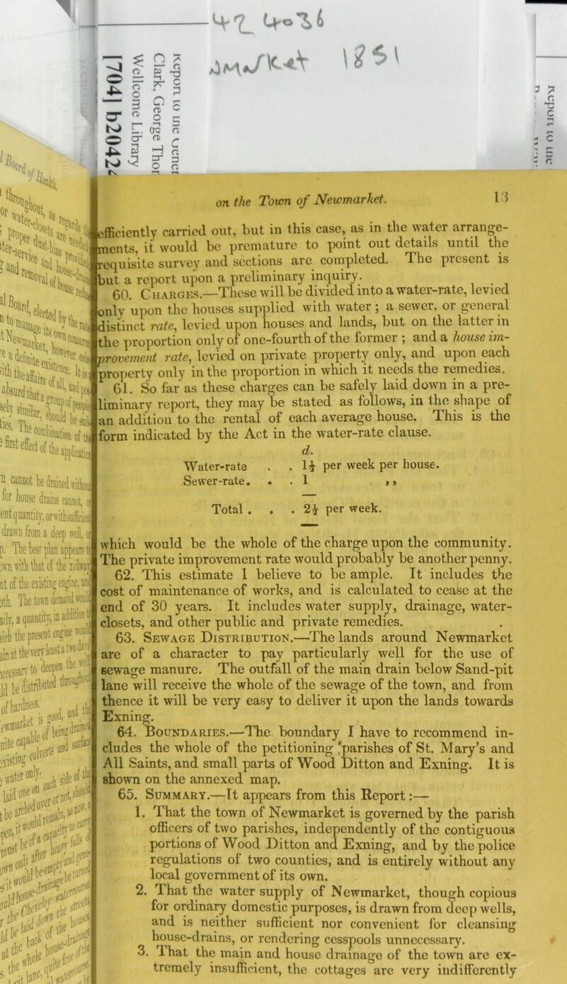 —: ^ n o o o ?r C O 'Oflrd N> IS H =r o c 3 C “'•4?o . H efficiently carried out, but in this case, as in the water arrange- ments, it would be premature to iMjint out details until the '■^'SertL “liis i)v ■? menus, iL wuui.^ - s^Hd ^ lio recjuisite survey and sections are completed. i he present is JiB, lUomi IK, 'ea Wi fTer rfi but a report upon a preliminary inquiry. 60. C H ARGES.—These will be divided into a water-rate, levied only upon the houses supplied with water; a sewer, or general jrpil distinct rate, levied upon houses and lands, but on the latter in ^ proportion only of one-fourth of the former ; and a house im- provemeut rate, levied on private property only, and upon each property only in the proportion in which it needs the remedies. . 61. So far as these charges can be safely laid down in a pre- liminary report, they may be stated as follows, in the shape of an addition to the rental of each average house. This is the form indicated by the Act in the water-rate clause. d. Water-rate . . H pe* week per house. Sewer-rate. . . 1 t > ISI siinilap, r effect of the IX* !5ri oftN ^ eannot be drained ffithon lor house drains cannot, e eutquantitj-orffitlisuf;' drawn from a deep well, oi p. The best plan appears ti Mvdtbtbatof tberailwar DtoftbeKistinffengine,a 3th, The town detnandwe: ailv,a(]uantitv,iDadditioiit lifii the present engine tf linatthevcrvtetatjodan iccessarvtodaP^ lihedistribntedM' ofbardness. la'tfLtoti*-'' iijrs* Total 2^ per week. which would be the whole of the charge upon the community. The private improvement rate would probably be another penny. 62. This estimate 1 believe to be ample. It includes the cost of maintenance of works, and is calculated to cease at the end of 30 years. It includes water supply, drainage, water- closets, and other public and private remedies. 63. Sewage Distribution.—The lands around Newmarket are of a character to pay particularly well for the use of sewage manure. The outfall of the main drain below Sand-pit lane will receive the whole of the sewage of the town, and from thence it will be very easy to deliver it upon the lands towards Exning. 64. Boundaries.—The boundary I have to recommend in- cludes the whole of the petitioning 'parishes of St. Mary’s and All Saints, and small parts of Wood Ditton and Exning. It is shown on the annexed map. 65. Summary.—It appears from this Report:— 1. That the town of Newmarket is governed by the parish officers of two parishes, independently of the contiguous portions of Wood Ditton and Exning, and by the police regulations of two counties, and is entirely without any local government of its own. 2. That the water supply of Newmarket, though copious for ordina:^ domestic purposes, is drawn from deep wells, and is neither sufficient nor convenient for cleansing house-drains, or rendering cesspools unnecessary. 3. That the main and house drainage of the town are ex- tremely insufficient, the cottages are very indifferently f'