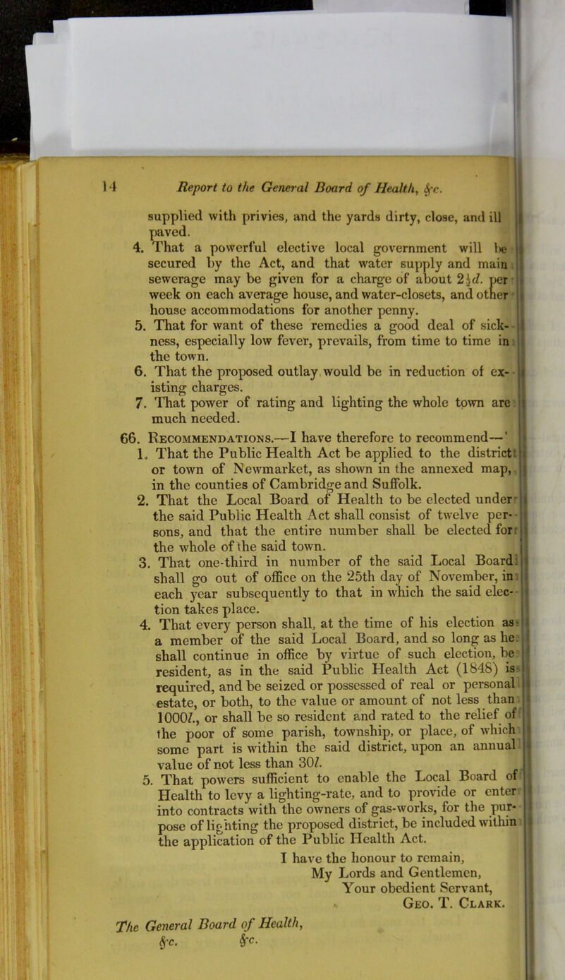 / supplied with privies, and the yards dirty, close, and ill paved. 4. That a powerful elective local government will l)e secured by the Act, and that water supply and main; sewerage may be given for a charge of about per week on each average house, and water-closets, and other ■ house accommodations for another penny. 5. That for want of these remedies a good deal of sick- - ness, especially low fever, prevails, from time to time in i the town. 6. That the proposed outlay, would be in reduction of ex- isting charges. 7. That power of rating and lighting the whole to\vn are’ much needed. 66. Recommendations.—I have therefore to recommend—‘ 1. That the Public Health Act be applied to the districti or town of Newmarket, as shown in the annexed map,, in the counties of Cambridge and Suffolk. 2. That the Local Board of Health to be elected under- the said Public Health Act shall consist of tw'elve per- sons, and that the entire number shall be elected for r the whole of the said town. | 3. That one-third in number of the said Local Board: ‘ shall go out of office on the 25th day of November, in: each year subsequently to that in which the said elec-- tion takes place. 4. That every person shall, at the time of his election as;^ a member of the said Local Board, and so long as he. shall continue in office by virtue of such election, be’ resident, as in the said Public Health Act (1848) iss required, and be seized or possessed of real or personal 1 estate, or both, to the value or amount of not less than: lOOOZ., or shall be so resident and rated to the relief off the poor of some parish, township, or place, of which some part is within the said district, upon an annual 1 value of not less than 30Z. 5. That powers sufficient to enable the Local Board of^ Health to levy a lighting-rate, and to provide or enter into contracts with the owners of gas-works, for the pur- pose of lighting the proposed district, be included within: the application of the Public Health Act. I have the honour to remain. My Lords and Gentlemen, Your obedient Servant, Geo. T. Clark. The General Board of Health,