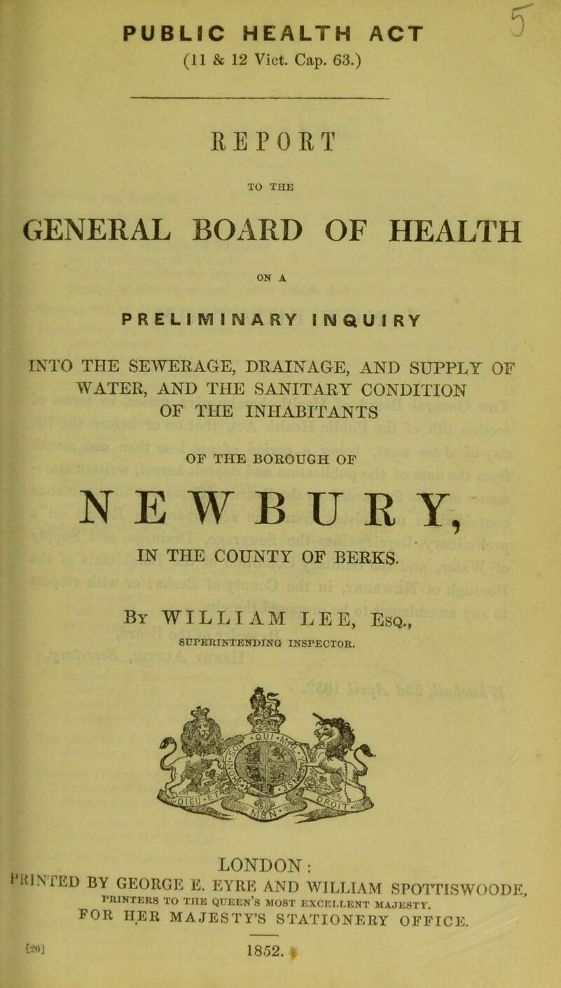 PUBLIC HEALTH ACT (11 & 12 Viet. Cap. 63.) REPORT TO THE GENERAL BOARD OF HEALTH ON A PRELIIVilNARY INQUIRY INTO THE SEWERAGE, DRAINAGE, AND SUPPLY OF WATER, AND THE SANITARY CONDITION OF THE INHABITANTS OF THE BOROUGH OF NEWBURY, IN THE COUNTY OF BERKS. By william LEE, Esq., SUPEKINTENDINO INSPECTOR. LONDON: * HINIED BY GEORGE E. EYRE AND WILLIAM SPOTnSWOODK, PRINTERS TO THE QUEEn’s MOST EXCELLENT MAJESTY, FOR HER MAJESTY’S STATIONERY OFFICE.