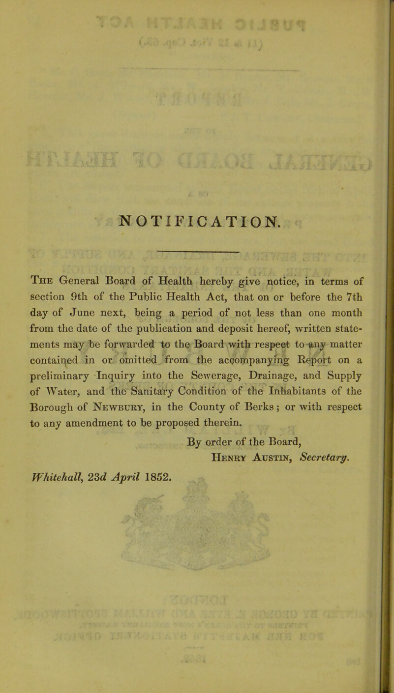 NOTIFICATION. The General Board of Health hereby give notice, in terms of section 9th of the Public Health Act, that on or before the 7th day of June next, being a period of not less than one month from the date of the publication and deposit hereof, written state- ments may be forwarded to the Board with respect to-any matter contained in or omitted from the accompanying Report on a preliminary -Inquiry into the Sewerage, Drainage, and Supply of Water, and the Sanitary Condition of the Inhabitants of the Borough of Newbury, in the County of Berks; or with respect to any amendment to be proposed therein. By order of the Board, Henry Austin, Secretary. Whitehall, 2^d April 1852. ■ .4