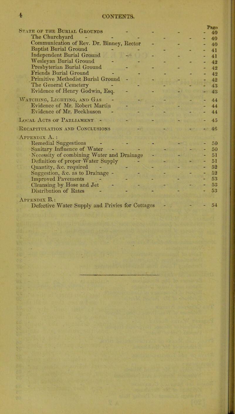 Statk of the Buriae Grounds - - . - 40 The Churchyard - - - _ ..40 Communication of Ilev. Dr. Binney, Rector - - - 40 Baptist Burial Ground - - - - - 41 Independent Burial Ground - - - - 41 Wesleyan Burial Ground - - - - - 42 Presbyterian Burial Ground - - - - 42 Friend Burial Ground - - - - - 42 Primitive Methodist Burial Gromid - - - - 42 The General Cemetery - - - - - 4.3 Evidence of Henry Godwin, Esq. - - - - 43 Watching, Lic.uting, and Gas - - - - - 44 Evidence of Mr. Robert Martin - - - - 44 Evidence of Mr. Beckhuson - - - - - 44 Local Acts of Parliament - - - - - 45 Rf.ccvpitdlation and Conclusions - - - - 46 ArpENDix A. ; Remedial Suggestions - _ - Sanitary Influence of Water Necessity of combining Water and Dramage Definition of proper Water Supply tjuantity, &c. required - _ . Suggestion, &c. as to Drainage - Improved Pavements _ _ . Cleansing by Hose and Jet Distribution of Rates . _ - Api-endix B.: Defective Water Supply and Privies for Cottages - - - 54 - 50 - 50 - 51 - 51 - 52 - 52 - 53 - 53 - 53