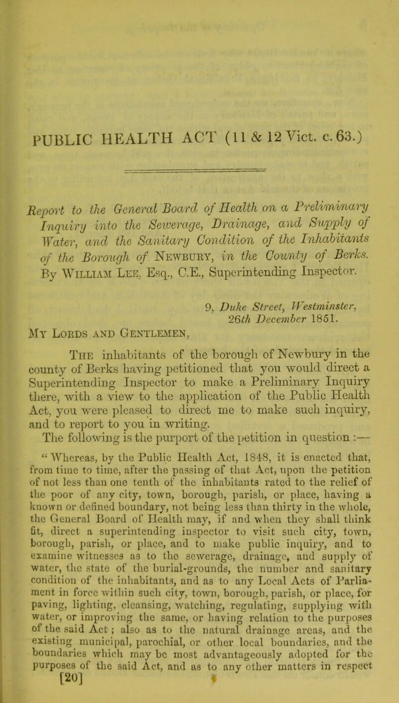 PUBLIC HEALTH ACT (11 & 12 Viet, c.63.) Report to the General Board of Health on a Preliminary Inquiry into the Sewerage, Drainage, and Supply of Water, and the Sanitary Condition of the Inhabitants of the Borough of Newbury, in the County of Berks. By William Lee, Esq., C.E., Supcrmtendiiig Inspector. 9, Duke Street, WesUninster, 26th December 1851. My Lords and Gentlei^ien, The inhabitants of the borough of Newbury in the county of Berks having petitioned that you would direct a Superintending Inspector to make a Preliminary Inquiry there, with a view to the application of the Public Health Act, you were pleased to direct me to make such inquiry, and to report to you in writing. The following is the purport of the petition in question :— “Whereas, by the Public Healtli Act, 1848, it is enacted that, from time to time, after the passing of that Act, upon the petition of not less than one tenth of the inhabitants rated to the relief of the poor of any city, town, borough, parish, or place, having a known or defined boundary, not being less than thirty in the whole, the General Board of Health may, if and when they shall think fit, direct a superintending inspector to visit such city, town, borough, parish, or place, and to make public inquiry, and to examine witnesses as to the sewerage, drainage, and supply of water, the state of the burial-grounds, the number and sanitary condition of the inhabitant.s, and as to any Local Acts of Parlia- ment in force within such city, town, borough, parish, or place, for paving, lighting, cleansing, -svatching, regulating, supplying with water, or improving the same, or having relation to the purposes of the said Act; also as to the natural drainage areas, and the existing municipal, parochial, or other local boundaries, and the boundaries which may be most advantageously adopted for the purposes of the said Act, and as to any other matters in respect [20] I