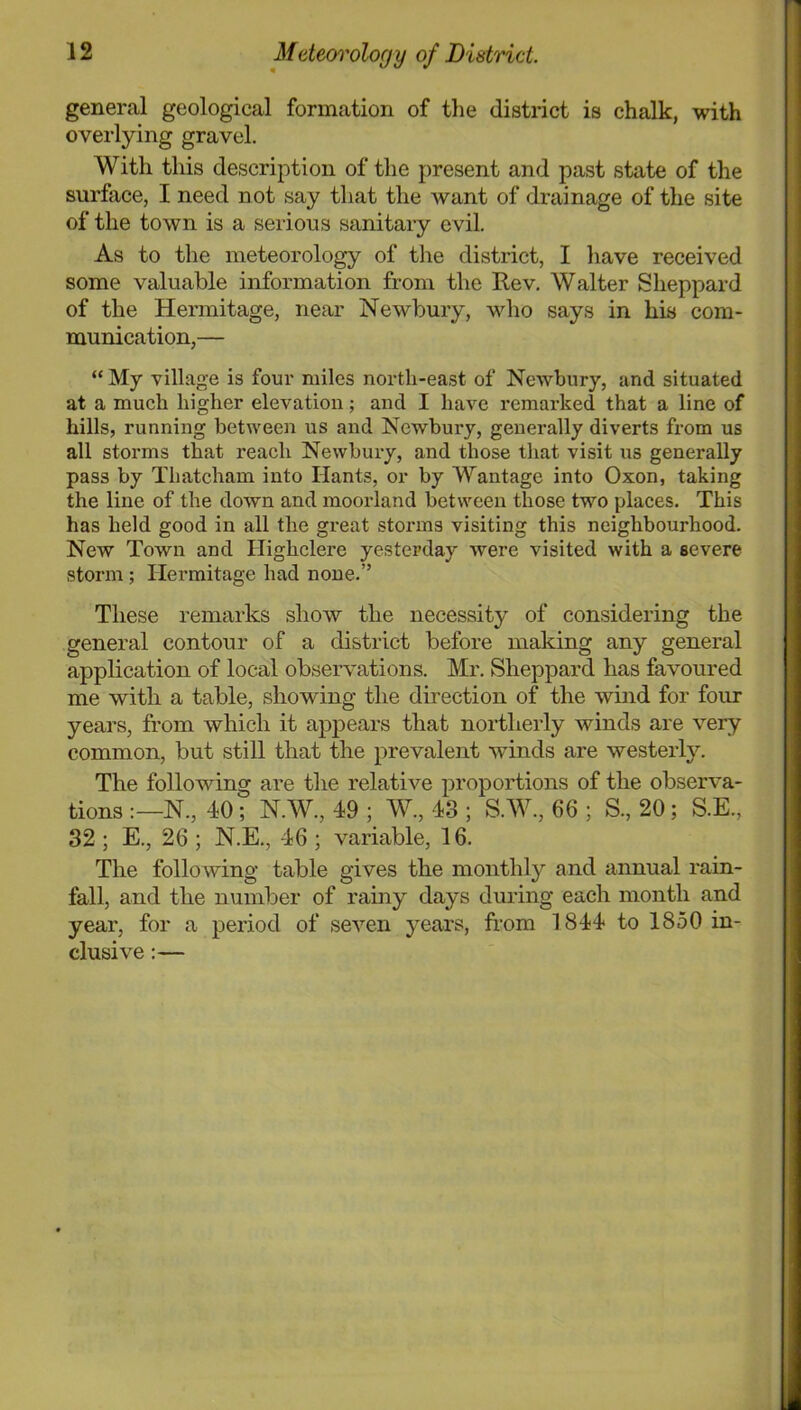 general geological formation of the district is chalk, with overlying gravel. With this description of the present and past state of the surface, I need not say that the want of drainage of the site of the town is a seiious sanitary evil. As to the meteorology of tlie district, I have received some valuable information from the Rev. Walter Sheppard of the Hermitage, near Newbury, who says in his com- munication,— “ My village is four miles north-east of Newbury, and situated at a much higher elevation; and I have remarked that a line of hills, running between us and Newbury, generally diverts from us all storms that reach Newbury, and those that visit us generally pass by Thatcham into Hants, or by Wantage into Oxon, taking the line of the down and moorland between those two places. This has held good in all the great storms visiting this neighbourhood. New Town and Highclere yesterday were visited with a severe storm; Hermitage had none.” These remarks show the necessity of considering the general contour of a district before making any general application of local observations. Mr. Sheppard has favoured me with a table, showing the direction of the wind for four years, from which it appears that noHlierly winds are very common, but still that the prevalent winds are westerly. The following are the relative proportions of the observa- tions N., 40; N.W., 49 ; W., 43 ; S.W., 66 ; S., 20; S.E., 32 ; E., 26 ; N.E., 46 ; variable, 16. The following table gives the monthly and annual rain- fall, and the number of rainy days during each month and year, for a period of seven years, from 1844 to 1850 in- clusive :—