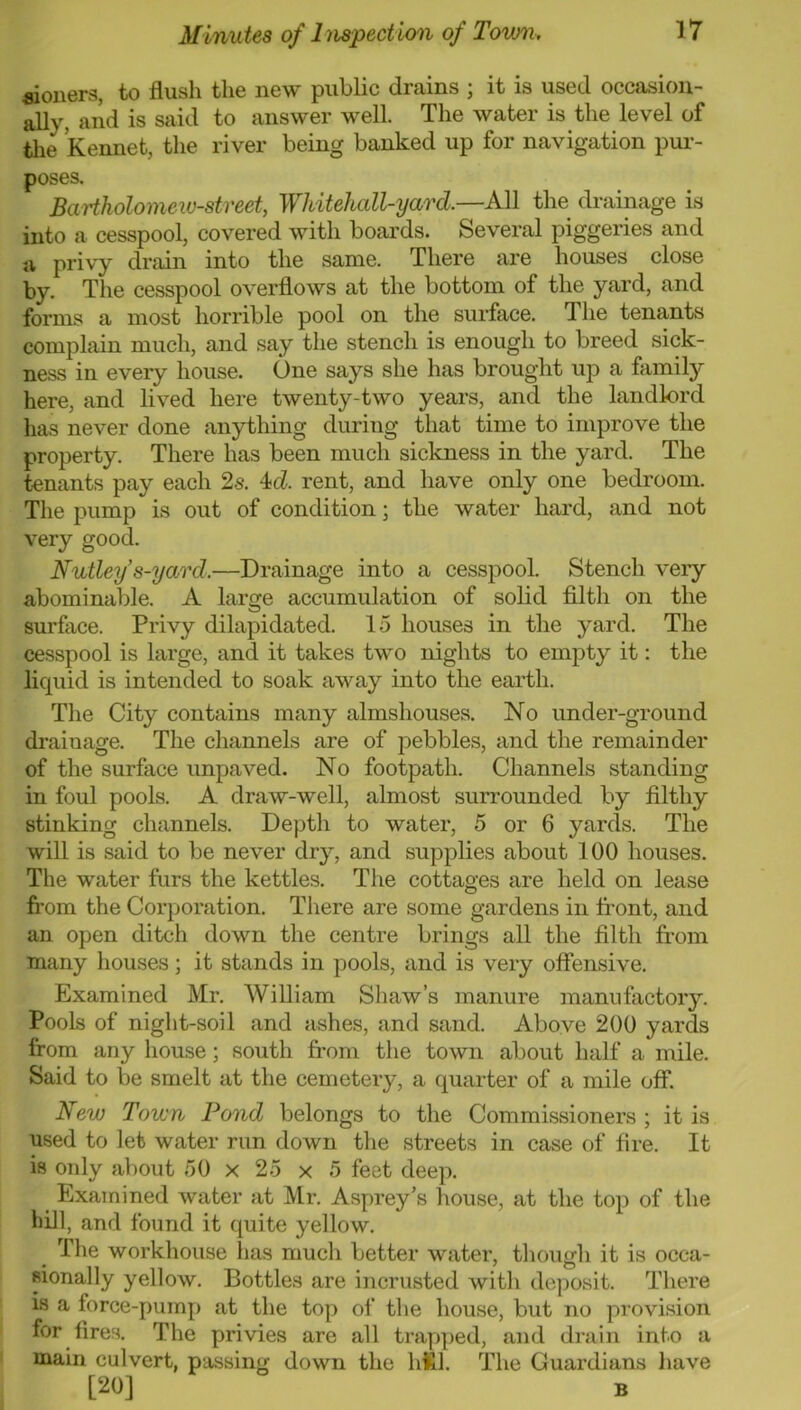 fiiouers, to flush the new public drains ; it is used occasion- ally, and is said to answer well. The water is the level of tlie kennet, the river being banked up for navigation pur- poses. Bartholomew-street, Whitehall-yard.—All the drainage is into a cesspool, covered with boards. Several piggeries and a privy drain into the same. There are houses close by. The cesspool overflows at the bottom of the yard, and forms a most horrible pool on the surface. The tenants complain much, and say the stench is enough to breed sick- ness in every house. One says she has brought up a family here, and lived here twenty-two years, and the landlord has never done anything during that time to improve the property. There has been much sickness in the yard. The tenants pay each 2s. 4cZ. rent, and have only one bedroom. The pump is out of condition; the water hard, and not very good. Nutley s-yard.—Drainage into a cesspool. Stench very abominal)le. A large accumulation of solid filth on the surface. Privy dilapidated. 1.5 houses in the yard. The cesspool is large, and it takes two nights to empty it: the liquid is intended to soak away into the earth. The City contains many almshouses. No under-ground drainage. The channels are of pebbles, and the remainder of the surface unpaved. No footpath. Channels standing in foul pools. A draw-well, almost surrounded by filthy stinking channels. Depth to water, 5 or 6 yards. The will is said to be never dry, and supplies about 100 houses. The water furs the kettles. The cottages are held on lease from the Corporation. There are some gardens in front, and an open ditch down the centre brings all the filth from many houses; it stands in pools, and is very offensive. Examined Mr. William Shaw’s manure manufactory. Pools of night-soil and wishes, and sand. Above 200 yards from any hou.se; south from the town about half a mile. Said to be smelt at the cemetery, a quarter of a mile off. New Town Pond belongs to the Commissioners ; it is used to let water rim down the streets in case of fire. It is only about 50 x 25 x 5 feet deep. _ Examined water at Mr. Asprey’s house, at the top of the hill, and found it quite yellow. The workhouse has much better water, tliough it is occa- sionally yellow. Bottles are incrusted with deposit. There is a force-pump at the top of the house, but no provision for fires. The privies are all trapped, and drain into a main culvert, passing down the hlSil. The Guardians liave [20] B